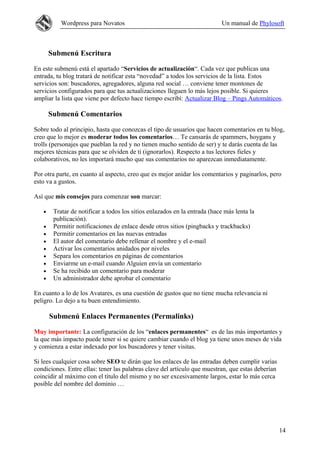 Wordpress para Novatos                                          Un manual de Phylosoft



       Submenú Escritura

En este submenú está el apartado “Servicios de actualización“. Cada vez que publicas una
entrada, tu blog tratará de notificar esta “novedad” a todos los servicios de la lista. Estos
servicios son: buscadores, agregadores, alguna red social … conviene tener montones de
servicios configurados para que tus actualizaciones lleguen lo más lejos posible. Si quieres
ampliar la lista que viene por defecto hace tiempo escribí: Actualizar Blog – Pings Automáticos.

       Submenú Comentarios

Sobre todo al principio, hasta que conozcas el tipo de usuarios que hacen comentarios en tu blog,
creo que lo mejor es moderar todos los comentarios… Te cansarás de spammers, hoygans y
trolls (personajes que pueblan la red y no tienen mucho sentido de ser) y te darás cuenta de las
mejores técnicas para que se olviden de ti (ignorarlos). Respecto a tus lectores fieles y
colaborativos, no les importará mucho que sus comentarios no aparezcan inmediatamente.

Por otra parte, en cuanto al aspecto, creo que es mejor anidar los comentarios y paginarlos, pero
esto va a gustos.

Así que mis consejos para comenzar son marcar:

   •    Tratar de notificar a todos los sitios enlazados en la entrada (hace más lenta la
        publicación).
   •    Permitir notificaciones de enlace desde otros sitios (pingbacks y trackbacks)
   •    Permitir comentarios en las nuevas entradas
   •    El autor del comentario debe rellenar el nombre y el e-mail
   •    Activar los comentarios anidados por niveles
   •    Separa los comentarios en páginas de comentarios
   •    Enviarme un e-mail cuando Alguien envía un comentario
   •    Se ha recibido un comentario para moderar
   •    Un administrador debe aprobar el comentario

En cuanto a lo de los Avatares, es una cuestión de gustos que no tiene mucha relevancia ni
peligro. Lo dejo a tu buen entendimiento.

       Submenú Enlaces Permanentes (Permalinks)

Muy importante: La configuración de los “enlaces permanentes“ es de las más importantes y
la que más impacto puede tener si se quiere cambiar cuando el blog ya tiene unos meses de vida
y comienza a estar indexado por los buscadores y tener visitas.

Si lees cualquier cosa sobre SEO te dirán que los enlaces de las entradas deben cumplir varias
condiciones. Entre ellas: tener las palabras clave del artículo que muestran, que estas deberían
coincidir al máximo con el título del mismo y no ser excesivamente largos, estar lo más cerca
posible del nombre del dominio …




                                                                                                   14
 