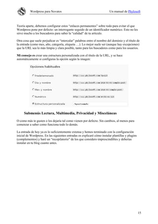 Wordpress para Novatos                                          Un manual de Phylosoft



Teoría aparte, debemos configurar estos “enlaces permanentes” sobre todo para evitar el que
Wordpress pone por defecto: un interrogante seguido de un identificador numérico. Esto no les
sirve mucho a los buscadores para saber la “calidad” de tu artículo.

Otra cosa que suele perjudicar es “intercalar” palabras entre el nombre del dominio y el título de
la entrada (como mes, año, categoría, etiqueta …). Lo mejor suele ser (aunque hay excepciones)
que la URL sea lo más limpia y clara posible, tanto para los buscadores como para los usuarios.

Mi consejo es crear una estructura personalizada con el título de la URL, y se hace
automáticamente si configuras la opción según la imagen:




     Submenús Lectura, Multimedia, Privacidad y Misceláneas

O como más te gusten o los dejaría tal como vienen por defecto. Sin cambios, al menos para
comenzar a saber como funciona todo lo demás.

La entrada de hoy ya es lo suficientemente extensa y hemos terminado con la configuración
inicial de Wordpress. En las siguientes entradas os explicaré cómo instalar plantillas y plugins
(complementos) y haré un “recopilatorio” de los que considero imprescindibles y deberías
instalar en tu blog cuanto antes.




                                                                                                   15
 