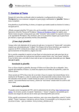 Wordpress para Novatos                                           Un manual de Phylosoft



7. Cambiar el Tema
Después de varios días escribiendo sobre la instalación y configuración de un blog en
Wordpress hoy toca comenzar a adaptarlo al gusto propio cambiándole la “plantilla” (theme o
tema o template).

Esta plantilla es la piel del blog, la forma y el aspecto que tendrá cuando tus lectores lo visiten y
naveguen por él.

¿Dónde conseguir plantillas? El mejor sitio, por la cantidad, variedad y por que son gratis es el
repositorio oficial de Themes de Wordpress: Themes de Wordpress Gratis (en inglés), estos
themes tienen una gran ventaja puesto que están “testeados” para cumplir los requisitos técnicos
y de seguridad de Wordpress. Hay montones, pero si no encuentras ninguno que te guste busca
por internet y seguro que encuentras muchas otras plantillas.

      ¿Cómo elegir plantilla?

Aunque sobre todo dependerá de los gustos de cada uno y la mayoría lo “tienen todo” convendría
asegurar que está preparada para “widgets” (los bloques de las barras laterales), que cumple los
requisitos de W3C (validación de código), que está pensada en términos de SEO
(posicionamiento en buscadores) y alguna cosa más.

No es sencillo comprobar lo anterior así que fíjate en la descripción que cada autor hace de su
plantilla y si encuentras las explicaciones anteriores estarás frente a una “muy buena” plantilla.
Como he dicho antes, casi todas lo traen todo así que no te preocupes demasiado por esto: busca
una que te guste.

     Instalando la plantilla

Una vez hayas elegido tu plantilla, descarga el fichero en el disco duro de tu ordenador. Acto
seguido descomprime el fichero: se creará una carpeta con el nombre de la plantilla y todos los
ficheros dentro.

Ahora accede por FTP al disco duro de tu servidor y busca la carpeta /wp-content/themes/ de tu
instalación de Wordpress y subes la carpeta que has descomprimido (entera) desde el disco duro
del ordenador al del servidor. Cuando termine de subirse, en el servidor deberías tener este
aspecto: /wp-content/themes/nuevotema/ y dentro de “nuevotema” estarán todos los archivos del
nuevo tema.

     Activando la plantilla

Ya puedes cerrar el programa de FTP y abrir la administración de tu blog: http://tudominio/wp-
admin/. En el menú, accede a la opción “Apariencia -> Temas”. Llegarás a una pantalla que te
muestra una imagen de cada uno de los temas que están disponibles para activar.

Si has seguido correctamente los pasos anteriores, entre estos temas disponibles, estará el “recién
subido”. Tienes 3 opciones: vista previa, activar o borrar. Es aconsejable ver la vista previa antes
de activar el tema… pero ya estamos: Activa tu tema y disfruta con él.


                                                                                                   16
 
