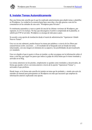 Wordpress para Novatos                                          Un manual de Phylosoft



8. Instalar Temas Automáticamente
Hay una forma más sencilla que la que he explicado anteriormente para añadir temas o plantillas
en Wordpress. La verdad no la conocía hasta hace unos días y ha sido gracias a uno de los
comentarios en las entradas de esta serie “Wordpress para Novatos”.

Es totalmente automática y nueva a partir de una de las últimas versiones de Wordpress, por
supuesto, la 2.9.2 la incluye. No hay que descargarse el archivo comprimido de la plantilla, ni
subirlo por FTP al servidor, Wordpress se encarga de todo paso a paso.

Se accede a esta opción de instalación desde el menú de administración “Apariencia>Añadir
Nuevos Temas”.

Una vez en este submenú, puedes buscar los temas por palabras o a través de los filtros por
características (color, secciones …). El resultado de tu búsqueda será un listado de temas
relacionados, con una imagen en miniatura de su aspecto y las posibilidades de previsualizarlo
y/o instalarlo.

Una vez elegido el que te guste si clicas en instalar, se abre un popup con la información sobre el
tema y solo hay que seguir los pasos que indica (a golpe de click) hasta que lo tienes instalado y
activado en tu blog.

Los temas anteriores no los pierdes, simplemente se quedan como instalados y desactivados, de
forma que puedes volver a un tema anterior a través de la opción “Apariencia>Temas” y
activando el que prefieras.

Desde luego, es la forma más sencilla de instalar un tema que he probado y siendo esta serie de
entradas un manual para principiantes en Wordpress era más que necesario que ampliara la
información anterior explicando esta opción.




                                                                                                  17
 