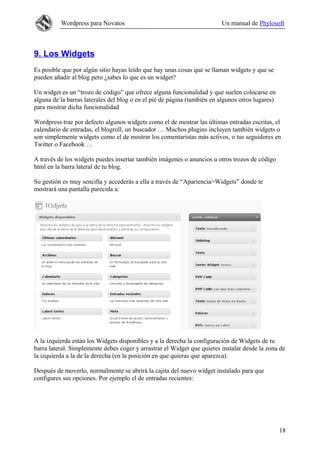 Wordpress para Novatos                                         Un manual de Phylosoft



9. Los Widgets
Es posible que por algún sitio hayas leído que hay unas cosas que se llaman widgets y que se
pueden añadir al blog pero ¿sabes lo que es un widget?

Un widget es un “trozo de código” que ofrece alguna funcionalidad y que suelen colocarse en
alguna de la barras laterales del blog o en el pié de página (también en algunos otros lugares)
para mostrar dicha funcionalidad

Wordpress trae por defecto algunos widgets como el de mostrar las últimas entradas escritas, el
calendario de entradas, el blogroll, un buscador … Muchos plugins incluyen también widgets o
son simplemente widgets como el de mostrar los comentaristas más activos, o tus seguidores en
Twitter o Facebook …

A través de los widgets puedes insertar también imágenes o anuncios u otros trozos de código
html en la barra lateral de tu blog.

Su gestión es muy sencilla y accederás a ella a través de “Apariencia>Widgets” donde te
mostrará una pantalla parecida a:




A la izquierda están los Widgets disponibles y a la derecha la configuración de Widgets de tu
barra lateral. Simplemente debes coger y arrastrar el Widget que quieres instalar desde la zona de
la izquierda a la de la derecha (en la posición en que quieras que aparezca).

Después de moverlo, normalmente se abrirá la cajita del nuevo widget instalado para que
configures sus opciones. Por ejemplo el de entradas recientes:




                                                                                                  18
 