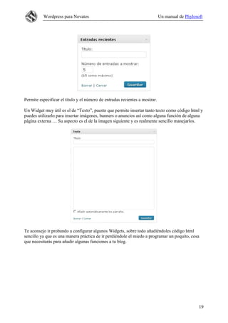 Wordpress para Novatos                                             Un manual de Phylosoft




Permite especificar el título y el número de entradas recientes a mostrar.

Un Widget muy útil es el de “Texto”, puesto que permite insertar tanto texto como código html y
puedes utilizarlo para insertar imágenes, banners o anuncios así como alguna función de alguna
página externa … Su aspecto es el de la imagen siguiente y es realmente sencillo manejarlos.




Te aconsejo ir probando a configurar algunos Widgets, sobre todo añadiéndoles código html
sencillo ya que es una manera práctica de ir perdiéndole el miedo a programar un poquito, cosa
que necesitarás para añadir algunas funciones a tu blog.




                                                                                                 19
 