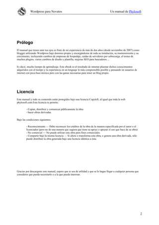 Wordpress para Novatos                                                      Un manual de Phylosoft




Prólogo
El manual que tienes ante tus ojos es fruto de mi experiencia de más de dos años (desde noviembre de 2007) como
blogger utilizando Wordpress bajo dominio propio y encargándome de toda su instalación, su mantenimiento y su
crecimiento, incluyendo cambios de empresas de hospedaje, caídas de servidores por sobrecarga, el testeo de
muchos plugins, varios cambios de diseño y plantilla, mejoras SEO para buscadores ...

Es decir, mucho tiempo de aprendizaje. Este ebook es el resultado de intentar plasmar dichos conocimientos
adquiridos con el tiempo y la experiencia en un lenguaje lo más comprensible posible y pensando en usuarios de
internet con poca base técnica pero con las ganas necesarias para tener un blog propio.




Licencia
Este manual y todo su contenido están protegidos bajo una licencia Copyleft, al igual que toda la web
phylosoft.com.Esta licencia te permite:

        - Copiar, distribuir y comunicar públicamente la obra
        - hacer obras derivadas

Bajo las condiciones siguientes:

        - Reconocimiento — Debe reconocer los créditos de la obra de la manera especificada por el autor o el
        licenciador (pero no de una manera que sugiera que tiene su apoyo o apoyan el uso que hace de su obra)
        - No comercial — No puede utilizar esta obra para fines comerciales.
        - Compartir bajo la misma licencia — Si altera o transforma esta obra, o genera una obra derivada, sólo
        puede distribuir la obra generada bajo una licencia idéntica a ésta.




Gracias por descargarte este manual, espero que te sea de utilidad y que se lo hagas llegar a cualquier persona que
consideres que pueda necesitarlo o a la que pueda interesar.




                                                                                                                      2
 