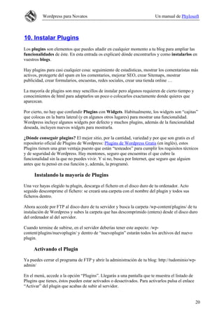 Wordpress para Novatos                                          Un manual de Phylosoft



10. Instalar Plugins
Los plugins son elementos que puedes añadir en cualquier momento a tu blog para ampliar las
funcionalidades de éste. En esta entrada os explicaré dónde encontrarlos y como instalarlos en
vuestros blogs.

Hay plugins para casi cualquier cosa: seguimiento de estadísticas, mostrar los comentaristas más
activos, protegerte del spam en los comentarios, mejorar SEO, crear Sitemaps, mostrar
publicidad, crear formularios, encuestas, redes sociales, crear una tienda online …

La mayoría de plugins son muy sencillos de instalar pero algunos requieren de cierto tiempo y
conocimientos de html para adaptarlos un poco o colocarlos exactamente donde quieres que
aparezcan.

Por cierto, no hay que confundir Plugins con Widgets. Habitualmente, los widgets son “cajitas”
que colocas en la barra lateral (y en algunos otros lugares) para mostrar una funcionalidad.
Wordpress incluye algunos widgets por defecto y muchos plugins, además de la funcionalidad
deseada, incluyen nuevos widgets para mostrarla.

¿Dónde conseguir plugins? El mejor sitio, por la cantidad, variedad y por que son gratis es el
repositorio oficial de Plugins de Wordpress: Plugins de Wordpress Gratis (en inglés), estos
Plugins tienen una gran ventaja puesto que están “testeados” para cumplir los requisitos técnicos
y de seguridad de Wordpress. Hay montones, seguro que encuentras el que cubre la
funcionalidad sin la que no puedes vivir. Y si no, busca por Internet, que seguro que alguien
antes que tu pensó en esa función y, además, la programó.

     Instalando la mayoría de Plugins

Una vez hayas elegido tu plugin, descarga el fichero en el disco duro de tu ordenador. Acto
seguido descomprime el fichero: se creará una carpeta con el nombre del plugin y todos sus
ficheros dentro.

Ahora accede por FTP al disco duro de tu servidor y busca la carpeta /wp-content/plugins/ de tu
instalación de Wordpress y subes la carpeta que has descomprimido (entera) desde el disco duro
del ordenador al del servidor.

Cuando termine de subirse, en el servidor deberías tener este aspecto: /wp-
content/plugins/nuevoplugin/ y dentro de “nuevoplugin” estarán todos los archivos del nuevo
plugin.

     Activando el Plugin

Ya puedes cerrar el programa de FTP y abrir la administración de tu blog: http://tudominio/wp-
admin/

En el menú, accede a la opción “Plugins”. Llegarás a una pantalla que te muestra el listado de
Plugins que tienes, éstos pueden estar activados o desactivados. Para activarlos pulsa el enlace
“Activar” del plugin que acabas de subir al servidor.


                                                                                                   20
 