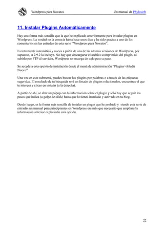 Wordpress para Novatos                                         Un manual de Phylosoft



11. Instalar Plugins Automáticamente
Hay una forma más sencilla que la que he explicado anteriormente para instalar plugins en
Wordpress. La verdad no la conocía hasta hace unos días y ha sido gracias a uno de los
comentarios en las entradas de esta serie “Wordpress para Novatos”.

Es totalmente automática y nueva a partir de una de las últimas versiones de Wordpress, por
supuesto, la 2.9.2 la incluye. No hay que descargarse el archivo comprimido del plugin, ni
subirlo por FTP al servidor, Wordpress se encarga de todo paso a paso.

Se accede a esta opción de instalación desde el menú de administración “Plugins>Añadir
Nuevo”.

Una vez en este submenú, puedes buscar los plugins por palabras o a través de las etiquetas
sugeridas. El resultado de tu búsqueda será un listado de plugins relacionados, encuentras el que
te interesa y clicas en instalar (a la derecha).

A partir de ahí, se abre un popup con la información sobre el plugin y solo hay que seguir los
pasos que indica (a golpe de click) hasta que lo tienes instalado y activado en tu blog.

Desde luego, es la forma más sencilla de instalar un plugin que he probado y siendo esta serie de
entradas un manual para principiantes en Wordpress era más que necesario que ampliara la
información anterior explicando esta opción.




                                                                                                 22
 