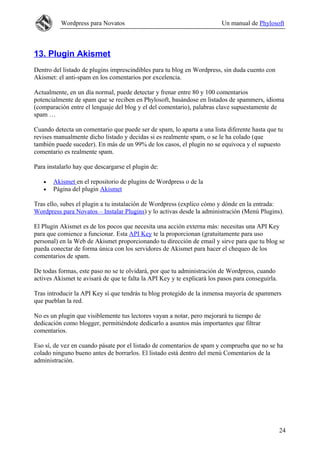 Wordpress para Novatos                                          Un manual de Phylosoft



13. Plugin Akismet
Dentro del listado de plugins imprescindibles para tu blog en Wordpress, sin duda cuento con
Akismet: el anti-spam en los comentarios por excelencia.

Actualmente, en un día normal, puede detectar y frenar entre 80 y 100 comentarios
potencialmente de spam que se reciben en Phylosoft, basándose en listados de spammers, idioma
(comparación entre el lenguaje del blog y el del comentario), palabras clave supuestamente de
spam …

Cuando detecta un comentario que puede ser de spam, lo aparta a una lista diferente hasta que tu
revises manualmente dicho listado y decidas si es realmente spam, o se le ha colado (que
también puede suceder). En más de un 99% de los casos, el plugin no se equivoca y el supuesto
comentario es realmente spam.

Para instalarlo hay que descargarse el plugin de:

   •   Akismet en el repositorio de plugins de Wordpress o de la
   •   Página del plugin Akismet

Tras ello, subes el plugin a tu instalación de Wordpress (explico cómo y dónde en la entrada:
Wordpress para Novatos – Instalar Plugins) y lo activas desde la administración (Menú Plugins).

El Plugin Akismet es de los pocos que necesita una acción externa más: necesitas una API Key
para que comience a funcionar. Esta API Key te la proporcionan (gratuitamente para uso
personal) en la Web de Akismet proporcionando tu dirección de email y sirve para que tu blog se
pueda conectar de forma única con los servidores de Akismet para hacer el chequeo de los
comentarios de spam.

De todas formas, este paso no se te olvidará, por que tu administración de Wordpress, cuando
actives Akismet te avisará de que te falta la API Key y te explicará los pasos para conseguirla.

Tras introducir la API Key sí que tendrás tu blog protegido de la inmensa mayoría de spammers
que pueblan la red.

No es un plugin que visiblemente tus lectores vayan a notar, pero mejorará tu tiempo de
dedicación como blogger, permitiéndote dedicarlo a asuntos más importantes que filtrar
comentarios.

Eso sí, de vez en cuando pásate por el listado de comentarios de spam y comprueba que no se ha
colado ninguno bueno antes de borrarlos. El listado está dentro del menú Comentarios de la
administración.




                                                                                                   24
 