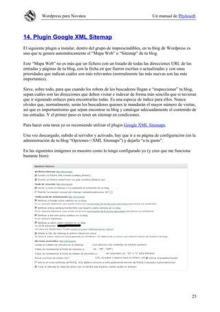 Wordpress para Novatos                                         Un manual de Phylosoft



14. Plugin Google XML Sitemap
El siguiente plugin a instalar, dentro del grupo de imprescindibles, en tu blog de Wordpress es
uno que te genere automáticamente el “Mapa Web” o “Sitemap” de tu blog.

Este “Mapa Web” no es más que un fichero con un listado de todas las direcciones URL de las
entradas y páginas de tu blog, con la fecha en que fueron escritas o actualizadas y con unas
prioridades que indican cuáles son más relevantes (normalmente las más nuevas son las más
importantes).

Sirve, sobre todo, para que cuando los robots de los buscadores llegan a “inspeccionar” tu blog,
sepan cuáles son las direcciones que deben visitar e indexar de forma más sencilla que si tuvieran
que ir siguiendo enlaces para encontrarlas todas. Es una especie de índice para ellos. Nunca
olvides que, normalmente, serán los buscadores quienes te mandarán el mayor número de visitas,
así que es importantísimo que sepan encontrar tu blog y catalogar adecuadamente el contenido de
tus entradas. Y el primer paso es tener un sitemap en condiciones.

Para hacer esta tarea yo os recomiendo utilizar el plugin Google XML Sitemaps.

Una vez descargado, subido al servidor y activado, hay que ir a su página de configuración (en la
administración de tu blog “Opciones->XML Sitemaps”) y dejarlo “a tu gusto”.

En las siguientes imágenes os muestro como lo tengo configurado yo (y creo que me funciona
bastante bien):




                                                                                                  25
 