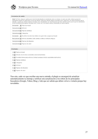 Wordpress para Novatos                                      Un manual de Phylosoft




Tras esto, cada vez que escribas una nueva entrada, el plugin se encargará de actualizar
automáticamente tu sitemap y notificar esta actualización a los robots de los principales
buscadores (Google, Yahoo, Bing y Ask) que así sabrán que deben volver a visitarte porque hay
novedades.




                                                                                           27
 