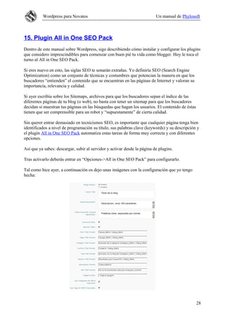 Wordpress para Novatos                                          Un manual de Phylosoft



15. Plugin All in One SEO Pack
Dentro de este manual sobre Wordpress, sigo describiendo cómo instalar y configurar los plugins
que considero imprescindibles para comenzar con buen pié tu vida como blogger. Hoy le toca el
turno al All in One SEO Pack.

Si eres nuevo en esto, las siglas SEO te sonarán extrañas. Yo definiría SEO (Search Engine
Optimization) como un conjunto de técnicas y costumbres que potencian la manera en que los
buscadores “entienden” el contenido que se encuentran en las páginas de Internet y valoran su
importancia, relevancia y calidad.

Si ayer escribía sobre los Sitemaps, archivos para que los buscadores sepan el índice de las
diferentes páginas de tu blog (o web), no basta con tener un sitemap para que los buscadores
decidan si muestran tus páginas en las búsquedas que hagan los usuarios. El contenido de éstas
tienen que ser comprensible para un robot y “supuestamente” de cierta calidad.

Sin querer entrar demasiado en tecnicismos SEO, es importante que cualquier página tenga bien
identificados a nivel de programación su título, sus palabras clave (keywords) y su descripción y
el plugin All in One SEO Pack automatiza estas tareas de forma muy correcta y con diferentes
opciones.

Así que ya sabes: descargar, subir al servidor y activar desde la página de plugins.

Tras activarlo deberás entrar en “Opciones->All in One SEO Pack” para configurarlo.

Tal como hice ayer, a continuación os dejo unas imágenes con la configuración que yo tengo
hecha:




                                                                                                 28
 
