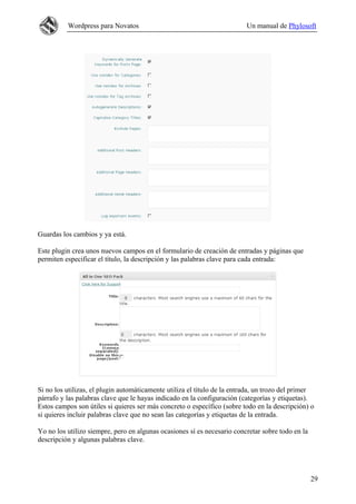 Wordpress para Novatos                                          Un manual de Phylosoft




Guardas los cambios y ya está.

Este plugin crea unos nuevos campos en el formulario de creación de entradas y páginas que
permiten especificar el título, la descripción y las palabras clave para cada entrada:




Si no los utilizas, el plugin automáticamente utiliza el título de la entrada, un trozo del primer
párrafo y las palabras clave que le hayas indicado en la configuración (categorías y etiquetas).
Estos campos son útiles si quieres ser más concreto o específico (sobre todo en la descripción) o
si quieres incluir palabras clave que no sean las categorías y etiquetas de la entrada.

Yo no los utilizo siempre, pero en algunas ocasiones sí es necesario concretar sobre todo en la
descripción y algunas palabras clave.




                                                                                                  29
 