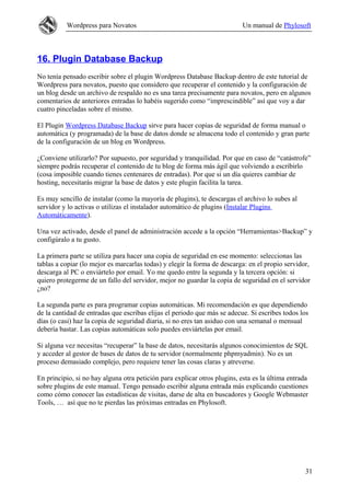Wordpress para Novatos                                           Un manual de Phylosoft



16. Plugin Database Backup
No tenía pensado escribir sobre el plugin Wordpress Database Backup dentro de este tutorial de
Wordpress para novatos, puesto que considero que recuperar el contenido y la configuración de
un blog desde un archivo de respaldo no es una tarea precisamente para novatos, pero en algunos
comentarios de anteriores entradas lo habéis sugerido como “imprescindible” así que voy a dar
cuatro pinceladas sobre el mismo.

El Plugin Wordpress Database Backup sirve para hacer copias de seguridad de forma manual o
automática (y programada) de la base de datos donde se almacena todo el contenido y gran parte
de la configuración de un blog en Wordpress.

¿Conviene utilizarlo? Por supuesto, por seguridad y tranquilidad. Por que en caso de “catástrofe”
siempre podrás recuperar el contenido de tu blog de forma más ágil que volviendo a escribirlo
(cosa imposible cuando tienes centenares de entradas). Por que si un día quieres cambiar de
hosting, necesitarás migrar la base de datos y este plugin facilita la tarea.

Es muy sencillo de instalar (como la mayoría de plugins), te descargas el archivo lo subes al
servidor y lo activas o utilizas el instalador automático de plugins (Instalar Plugins
Automáticamente).

Una vez activado, desde el panel de administración accede a la opción “Herramientas>Backup” y
configúralo a tu gusto.

La primera parte se utiliza para hacer una copia de seguridad en ese momento: seleccionas las
tablas a copiar (lo mejor es marcarlas todas) y elegir la forma de descarga: en el propio servidor,
descarga al PC o enviártelo por email. Yo me quedo entre la segunda y la tercera opción: si
quiero protegerme de un fallo del servidor, mejor no guardar la copia de seguridad en el servidor
¿no?

La segunda parte es para programar copias automáticas. Mi recomendación es que dependiendo
de la cantidad de entradas que escribas elijas el periodo que más se adecue. Si escribes todos los
días (o casi) haz la copia de seguridad diaria, si no eres tan asiduo con una semanal o mensual
debería bastar. Las copias automáticas solo puedes enviártelas por email.

Si alguna vez necesitas “recuperar” la base de datos, necesitarás algunos conocimientos de SQL
y acceder al gestor de bases de datos de tu servidor (normalmente phpmyadmin). No es un
proceso demasiado complejo, pero requiere tener las cosas claras y atreverse.

En principio, si no hay alguna otra petición para explicar otros plugins, esta es la última entrada
sobre plugins de este manual. Tengo pensado escribir alguna entrada más explicando cuestiones
como cómo conocer las estadísticas de visitas, darse de alta en buscadores y Google Webmaster
Tools, … así que no te pierdas las próximas entradas en Phylosoft.




                                                                                                 31
 