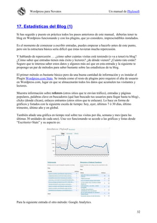 Wordpress para Novatos                                         Un manual de Phylosoft



17. Estadísticas del Blog (1)
Si has seguido y puesto en práctica todos los pasos anteriores de este manual, deberías tener tu
blog en Wordpress funcionando y con los plugins, que yo considero, imprescindibles instalados.

Es el momento de comenzar a escribir entradas, puedes empezar a hacerlo antes de este punto,
pero sin la estructura básica sería difícil que éstas tuvieran mucha repercusión.

Y hablando de repercusión … ¿cómo saber cuántas visitas está teniendo (o va a tener) tu blog?
¿Cómo saber que entradas tienen más éxito y lectores? ¿de dónde vienen? ¿Cuánto rato están?
Seguro que te interesa saber estos datos y algunos más así que en esta entrada y la siguiente te
propongo un par de métodos para saber bastante sobre las estadísticas de tu blog.

El primer método es bastante básico pero da una buena cantidad de información y es instalar el
Plugin Wordpress.com Stats. Se instala como el resto de plugins pero requiere el alta de usuario
en Wordpress.com, lugar en que se almacenarán todos los datos que acumulen tus visitantes y
lectores.

Muestra información sobre referers (otros sitios que te envían tráfico), entradas y páginas
populares, palabras clave en buscadores (qué han buscado tus usuarios para llegar hasta tu blog) ,
clicks (donde clican), enlaces entrantes (otros sitios que te enlazan). Lo hace en forma de
gráficos y listados con la siguiente escala de tiempo: hoy, ayer, últimos 7 ó 30 días, último
trimestre, último año y en global.

También añade una gráfica en tiempo real sobre tus visitas por día, semana y mes (para las
últimas 30 unidades de cada uno). Una vez funcionando se accede a las gráficas y listas desde
“Escritorio>Stats” y su aspecto es:




Para la siguiente entrada el otro método: Google Analytics.


                                                                                                   32
 