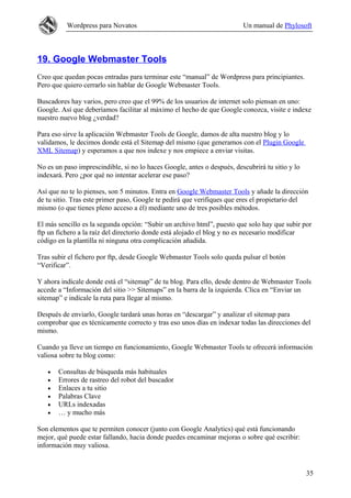 Wordpress para Novatos                                         Un manual de Phylosoft



19. Google Webmaster Tools
Creo que quedan pocas entradas para terminar este “manual” de Wordpress para principiantes.
Pero que quiero cerrarlo sin hablar de Google Webmaster Tools.

Buscadores hay varios, pero creo que el 99% de los usuarios de internet solo piensan en uno:
Google. Así que deberíamos facilitar al máximo el hecho de que Google conozca, visite e indexe
nuestro nuevo blog ¿verdad?

Para eso sirve la aplicación Webmaster Tools de Google, damos de alta nuestro blog y lo
validamos, le decimos donde está el Sitemap del mismo (que generamos con el Plugin Google
XML Sitemap) y esperamos a que nos indexe y nos empiece a enviar visitas.

No es un paso imprescindible, si no lo haces Google, antes o después, descubrirá tu sitio y lo
indexará. Pero ¿por qué no intentar acelerar ese paso?

Así que no te lo pienses, son 5 minutos. Entra en Google Webmaster Tools y añade la dirección
de tu sitio. Tras este primer paso, Google te pedirá que verifiques que eres el propietario del
mismo (o que tienes pleno acceso a él) mediante uno de tres posibles métodos.

El más sencillo es la segunda opción: “Subir un archivo html”, puesto que solo hay que subir por
ftp un fichero a la raíz del directorio donde está alojado el blog y no es necesario modificar
código en la plantilla ni ninguna otra complicación añadida.

Tras subir el fichero por ftp, desde Google Webmaster Tools solo queda pulsar el botón
“Verificar”.

Y ahora indícale donde está el “sitemap” de tu blog. Para ello, desde dentro de Webmaster Tools
accede a “Información del sitio >> Sitemaps” en la barra de la izquierda. Clica en “Enviar un
sitemap” e indícale la ruta para llegar al mismo.

Después de enviarlo, Google tardará unas horas en “descargar” y analizar el sitemap para
comprobar que es técnicamente correcto y tras eso unos días en indexar todas las direcciones del
mismo.

Cuando ya lleve un tiempo en funcionamiento, Google Webmaster Tools te ofrecerá información
valiosa sobre tu blog como:

   •   Consultas de búsqueda más habituales
   •   Errores de rastreo del robot del buscador
   •   Enlaces a tu sitio
   •   Palabras Clave
   •   URLs indexadas
   •   … y mucho más

Son elementos que te permiten conocer (junto con Google Analytics) qué está funcionando
mejor, qué puede estar fallando, hacia donde puedes encaminar mejoras o sobre qué escribir:
información muy valiosa.


                                                                                                 35
 