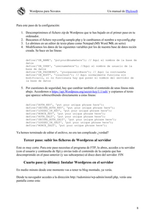 Wordpress para Novatos                                         Un manual de Phylosoft



Para este paso de la configuración:

   1. Descomprimimos el fichero zip de Wordpress que te has bajado en el primer paso en tu
      ordenador.
   2. Buscamos el fichero wp-config-sample.php y le cambiamos el nombre a wp-config.php
   3. Lo abrimos en un editor de texto plano como Notepad (MS Word NO, en serio)
   4. Modificamos los datos de las siguientes variables por los de nuestra base de datos recién
      creada. Se hace en las líneas:


       define('DB_NAME', 'putyourdbnamehere'); // Aquí el nombre de la base de
       datos
       define('DB_USER', 'usernamehere'); //Aquí el nombre de usuario de la
       base de datos
       define('DB_PASSWORD', 'yourpasswordhere'); // Aquí la contraseña
       define('DB_HOST', 'localhost'); // Aquí normalmente funciona sin
       modificarlo, si no funcionara hay que poner el nombre del servidor de
       la base de datos

   5. Por cuestiones de seguridad, hay que cambiar también el contenido de unas líneas más
      abajo. Accedemos a https://api.Wordpress.org/secret-key/1.1/salt/ y copiamos el texto
      que aparece sobrescribiendo directamente a estas líneas:


       define('AUTH_KEY', 'put your unique phrase here');
       define('SECURE_AUTH_KEY', 'put your unique phrase here');
       define('LOGGED_IN_KEY', 'put your unique phrase here');
       define('NONCE_KEY', 'put your unique phrase here');
       define('AUTH_SALT', 'put your unique phrase here');
       define('SECURE_AUTH_SALT', 'put your unique phrase here');
       define('LOGGED_IN_SALT', 'put your unique phrase here');
       define('NONCE_SALT', 'put your unique phrase here');

Ya hemos terminado de editar el archivo, no era tan complicado ¿verdad?

     Tercer paso: subir los ficheros de Wordpress al servidor

Este es muy corto. Para este paso necesitas el programa de FTP, lo abres, accedes a tu servidor
(con el usuario y contraseña de ftp) y envías todo el contenido de la carpeta que has
descomprimido en el paso anterior (y sus subcarpetas) al disco duro del servidor. FIN

     Cuarto paso (y último): Instalar Wordpress en el servidor

En medio minuto desde este momento vas a tener tu blog montado, ya verás.

Desde tu navegador accedes a la dirección http://tudominio/wp-admin/install.php, verás una
pantalla como esta:




                                                                                                  8
 