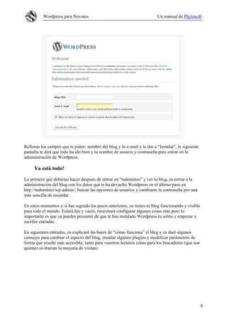 Wordpress para Novatos                                         Un manual de Phylosoft




Rellenas los campos que te piden: nombre del blog y tu e-mail y le das a “Instalar”, la siguiente
pantalla te dirá que todo ha ido bien y tu nombre de usuario y contraseña para entrar en la
administración de Wordpress.

     Ya está todo!

Lo primero que deberías hacer después de entrar en “tudominio” y ver tu blog, es entrar a la
administración del blog con los datos que te ha devuelto Wordpress en el último paso en
http://tudominio/wp-admin/, buscar las opciones de usuarios y cambiarte la contraseña por una
más sencilla de recordar.

En estos momentos y si has seguido los pasos anteriores, ya tienes tu blog funcionando y visible
para todo el mundo. Estará feo y vacío, necesitará configurar algunas cosas más pero lo
importante es que ya puedes presumir de que te has instalado Wordpress tu solito y empezar a
escribir entradas.

En siguientes entradas, os explicaré las bases de “cómo funciona” el blog y os daré algunos
consejos para cambiar el aspecto del blog, instalar algunos plugins y modificar parámetros de
forma que resulte más accesible, tanto para vuestros lectores como para los buscadores (que son
quienes os traerán la mayoría de visitas).




                                                                                                    9
 