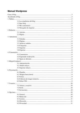 Manual Wordpress
Crear el blog.........................................................................................................................................3
Accediendo al blog...............................................................................................................................4
1. Tablero..............................................................................................................................................5
                  1.1 Las estadísticas del blog..........................................................................................5
                  1.2 Inter blog.................................................................................................................5
                  1.3 Mis comentarios .....................................................................................................5
                  1.4 Navegador de etiquetas ...........................................................................................5
2. Redactar............................................................................................................................................5
                  2.1 Artículo...................................................................................................................6
                  2.2 Página......................................................................................................................7
3. Administrar ......................................................................................................................................7
                  3.1 Entradas...................................................................................................................7
                  3.2 Páginas....................................................................................................................8
                  3.3 Archivos subidos.....................................................................................................8
                  3.4 Categorías...............................................................................................................8
                  3.5 Importar..................................................................................................................8
                  3.6 Exportar..................................................................................................................8
4. Comentarios......................................................................................................................................8
                  4.1 Comentarios............................................................................................................8
                  4.2 Esperando moderación............................................................................................8
                  4.3 Spam en Akismet....................................................................................................8
5. Blogroll (enlaces) ............................................................................................................................9
                  5.1 Administración........................................................................................................9
                  5.2 Añadir enlaces.........................................................................................................9
                  5.3 Importar enlaces......................................................................................................9
6. Presentación......................................................................................................................................9
                  6.1 Plantilla:..................................................................................................................9
                  6.2 Widgets barra lateral...............................................................................................9
                  6.3 Extras:.....................................................................................................................9
                  6.4 Cabecera de imagen aleatoria.................................................................................9
                  6.5 Editar CSS...............................................................................................................9
7. Usuarios..........................................................................................................................................10
                  7.1 Autores y usuarios.................................................................................................10
                  7.2 Perfil......................................................................................................................10
                  7.3 Invitaciones............................................................................................................10
8. Opciones ........................................................................................................................................10
                  8.1 General..................................................................................................................10
                  8.2 Redacción .............................................................................................................10
                  8.3 Lectura...................................................................................................................11
                  8.4 Discusión...............................................................................................................11
                  8.5 Privacidad..............................................................................................................11
