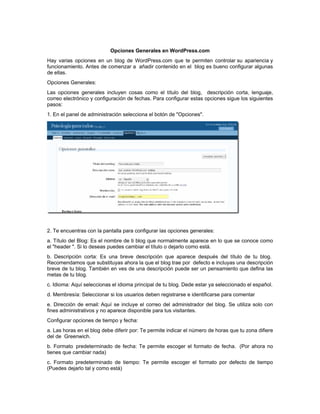 Opciones Generales en WordPress.com
Hay varias opciones en un blog de WordPress.com que te permiten controlar su apariencia y
funcionamiento. Antes de comenzar a añadir contenido en el blog es bueno configurar algunas
de ellas.
Opciones Generales:
Las opciones generales incluyen cosas como el título del blog, descripción corta, lenguaje,
correo electrónico y configuración de fechas. Para configurar estas opciones sigue los siguientes
pasos:
1. En el panel de administración selecciona el botón de "Opciones".




2. Te encuentras con la pantalla para configurar las opciones generales:
a. Título del Blog: Es el nombre de ti blog que normalmente aparece en lo que se conoce como
el "header ". Si lo deseas puedes cambiar el título o dejarlo como está.
b. Descripción corta: Es una breve descripción que aparece después del título de tu blog.
Recomendamos que substituyas ahora la que el blog trae por defecto e incluyas una descripción
breve de tu blog. También en ves de una descripción puede ser un pensamiento que defina las
metas de tu blog.
c. Idioma: Aquí seleccionas el idioma principal de tu blog. Dede estar ya seleccionado el español.
d. Membresía: Seleccionar si los usuarios deben registrarse e identificarse para comentar
e. Dirección de email: Aquí se incluye el correo del administrador del blog. Se utiliza solo con
fines administrativos y no aparece disponible para tus visitantes.
Configurar opciones de tiempo y fecha:
a. Las horas en el blog debe diferir por: Te permite indicar el número de horas que tu zona difiere
del de Greenwich.
b. Formato predeterminado de fecha: Te permite escoger el formato de fecha. (Por ahora no
tienes que cambiar nada)
c. Formato predeterminado de tiempo: Te permite escoger el formato por defecto de tiempo
(Puedes dejarlo tal y como está)
 