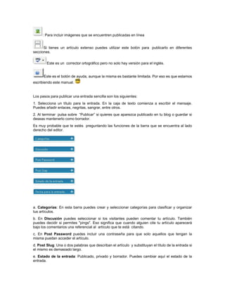 : Para incluir imágenes que se encuentren publicadas en línea


      Si tienes un artículo extenso puedes utilizar este botón para publicarlo en diferentes
secciones.


        Este es un corrector ortográfico pero no solo hay versión para el inglés.


      Este es el botón de ayuda, aunque la misma es bastante limitada. Por eso es que estamos
escribiendo este manual.


Los pasos para publicar una entrada sencilla son los siguientes:
1. Selecciona un título para la entrada. En la caja de texto comienza a escribir el mensaje.
Puedes añadir enlaces, negritas, sangrar, entre otros.
2. Al terminar pulsa sobre “Publicar” si quieres que aparezca publicado en tu blog o guardar si
deseas mantenerlo como borrador.
Es muy probable que te estés preguntando las funciones de la barra que se encuentra al lado
derecho del editor.




a. Categorías: En esta barra puedes crear y seleccionar categorías para clasificar y organizar
tus artículos.
b. En Discusión puedes seleccionar si los visitantes pueden comentar tu artículo. También
puedes decidir si permites "pings". Eso significa que cuando alguien cite tu artículo aparecerá
bajo los comentarios una referencial al artículo que te está citando.
c. En Post Password puedes incluir una contraseña para que solo aquellos que tengan la
misma puedan acceder el artículo.
d. Post Slug: Una o dos palabras que describan el artículo y substituyan el título de la entrada si
el mismo es demasiado largo.
e. Estado de la entrada: Publicado, privado y borrador. Puedes cambiar aquí el estado de la
entrada.
 