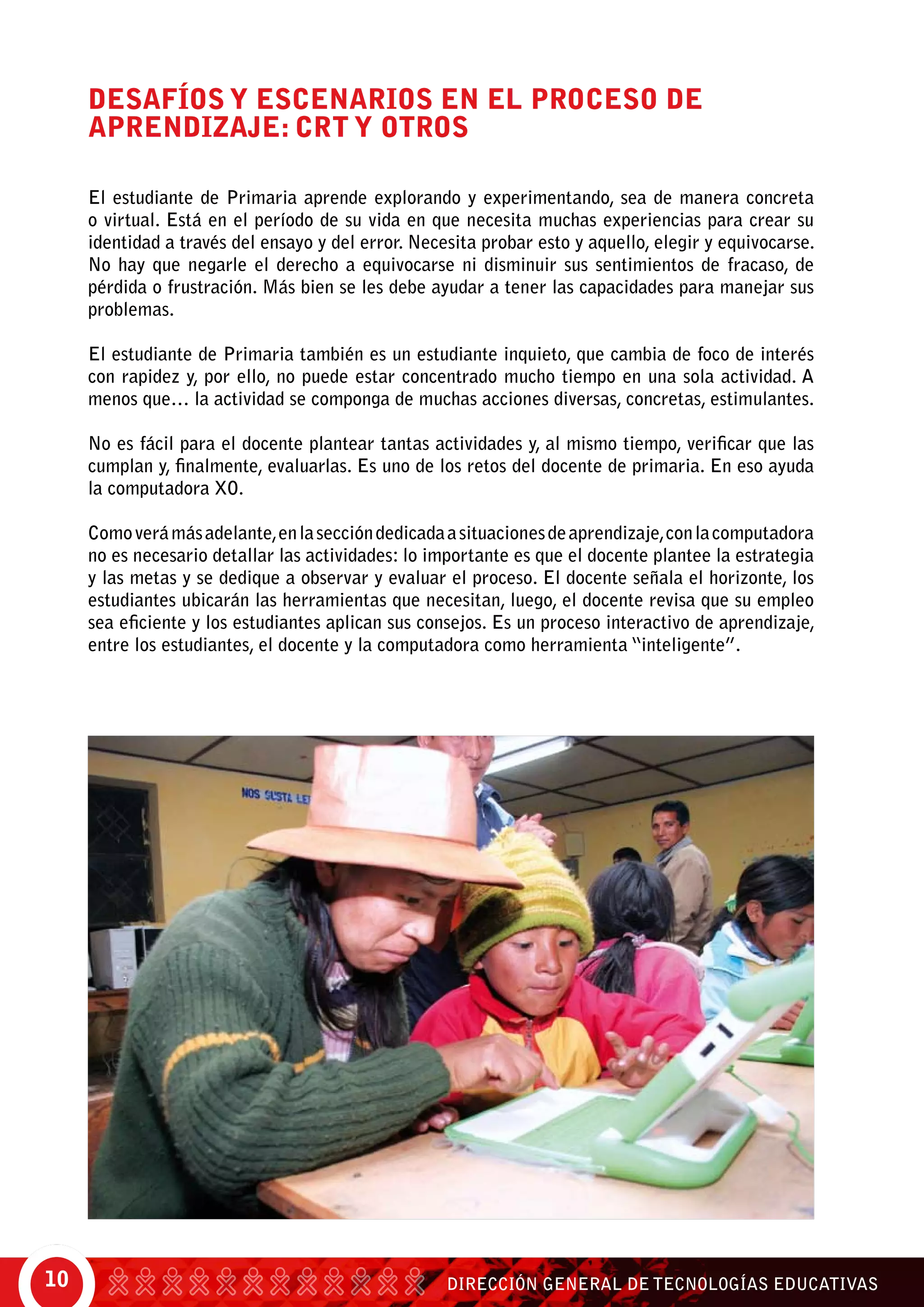 DIRECCIÓN GENERAL DE TECNOLOGÍAS EDUCATIVAS10
DESAFÍOS Y ESCENARIOS EN EL PROCESO DE
APRENDIZAJE: CRT Y OTROS
El estudiante de Primaria aprende explorando y experimentando, sea de manera concreta
o virtual. Está en el período de su vida en que necesita muchas experiencias para crear su
identidad a través del ensayo y del error. Necesita probar esto y aquello, elegir y equivocarse.
No hay que negarle el derecho a equivocarse ni disminuir sus sentimientos de fracaso, de
pérdida o frustración. Más bien se les debe ayudar a tener las capacidades para manejar sus
problemas.
El estudiante de Primaria también es un estudiante inquieto, que cambia de foco de interés
con rapidez y, por ello, no puede estar concentrado mucho tiempo en una sola actividad. A
menos que… la actividad se componga de muchas acciones diversas, concretas, estimulantes.
No es fácil para el docente plantear tantas actividades y, al mismo tiempo, verificar que las
cumplan y, finalmente, evaluarlas. Es uno de los retos del docente de primaria. En eso ayuda
la computadora XO.
Comoverámásadelante,enlaseccióndedicadaasituacionesdeaprendizaje,conlacomputadora
no es necesario detallar las actividades: lo importante es que el docente plantee la estrategia
y las metas y se dedique a observar y evaluar el proceso. El docente señala el horizonte, los
estudiantes ubicarán las herramientas que necesitan, luego, el docente revisa que su empleo
sea eficiente y los estudiantes aplican sus consejos. Es un proceso interactivo de aprendizaje,
entre los estudiantes, el docente y la computadora como herramienta “inteligente”.
 