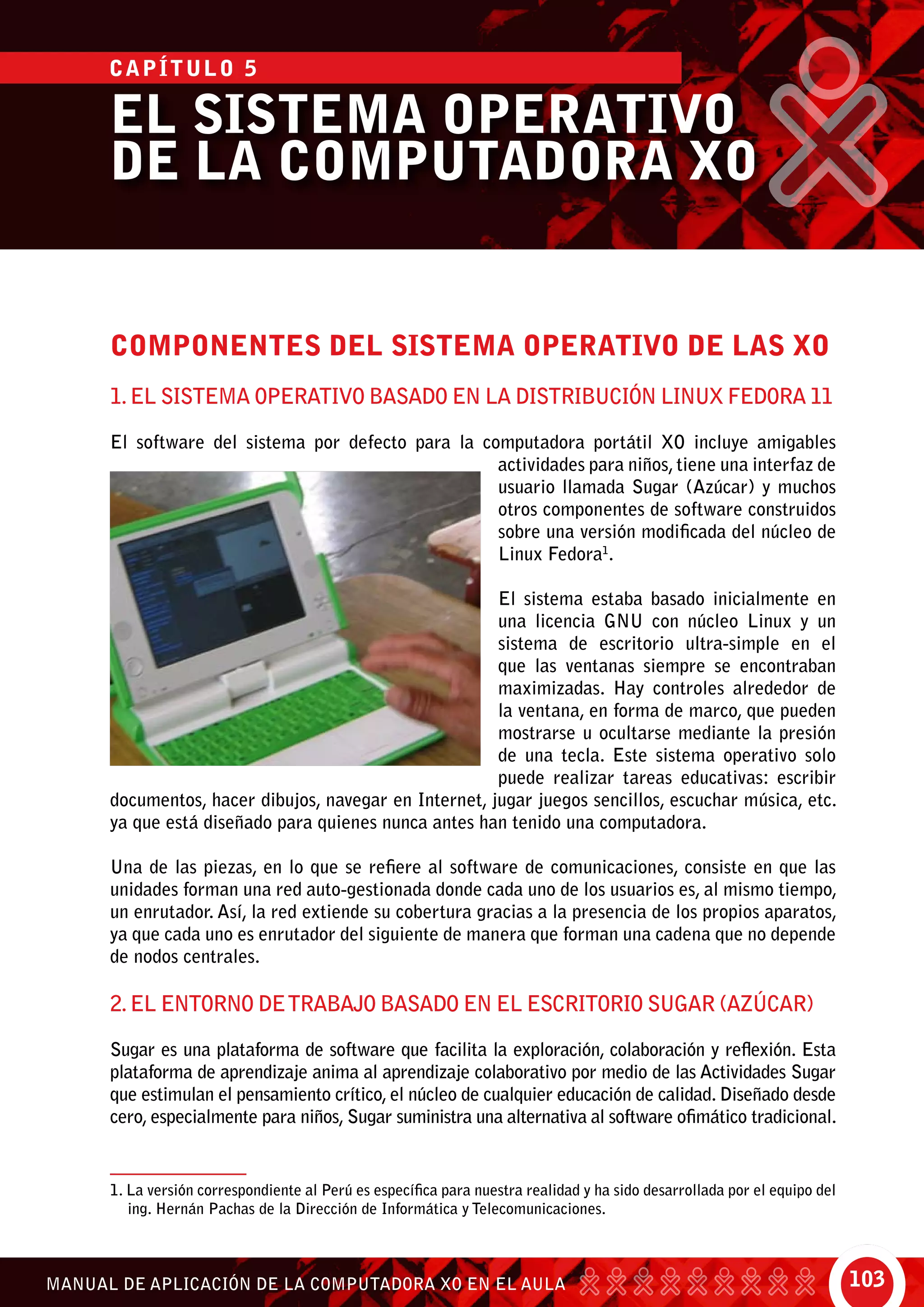 103MANUAL DE APLICACIÓN DE LA COMPUTADORA XO EN EL AULA
EL SISTEMA OPERATIVO
DE LA COMPUTADORA XO
compONENTES Del Sistema OPERATIVO DE LAS XO
1.El Sistema Operativo basado en la Distribución Linux Fedora 11
El software del sistema por defecto para la computadora portátil XO incluye amigables
actividades para niños, tiene una interfaz de
usuario llamada Sugar (Azúcar) y muchos
otros componentes de software construidos
sobre una versión modificada del núcleo de
Linux Fedora1
.
El sistema estaba basado inicialmente en
una licencia GNU con núcleo Linux y un
sistema de escritorio ultra-simple en el
que las ventanas siempre se encontraban
maximizadas. Hay controles alrededor de
la ventana, en forma de marco, que pueden
mostrarse u ocultarse mediante la presión
de una tecla. Este sistema operativo solo
puede realizar tareas educativas: escribir
documentos, hacer dibujos, navegar en Internet, jugar juegos sencillos, escuchar música, etc.
ya que está diseñado para quienes nunca antes han tenido una computadora.
Una de las piezas, en lo que se refiere al software de comunicaciones, consiste en que las
unidades forman una red auto-gestionada donde cada uno de los usuarios es, al mismo tiempo,
un enrutador. Así, la red extiende su cobertura gracias a la presencia de los propios aparatos,
ya que cada uno es enrutador del siguiente de manera que forman una cadena que no depende
de nodos centrales.
2.El entorno detrabajo basado en el escritorio SUGAR (Azúcar)
Sugar es una plataforma de software que facilita la exploración, colaboración y reflexión. Esta
plataforma de aprendizaje anima al aprendizaje colaborativo por medio de las Actividades Sugar
que estimulan el pensamiento crítico, el núcleo de cualquier educación de calidad. Diseñado desde
cero, especialmente para niños, Sugar suministra una alternativa al software ofimático tradicional.
1. La versión correspondiente al Perú es específica para nuestra realidad y ha sido desarrollada por el equipo del
ing. Hernán Pachas de la Dirección de Informática y Telecomunicaciones.
CAPÍTULO 5
 