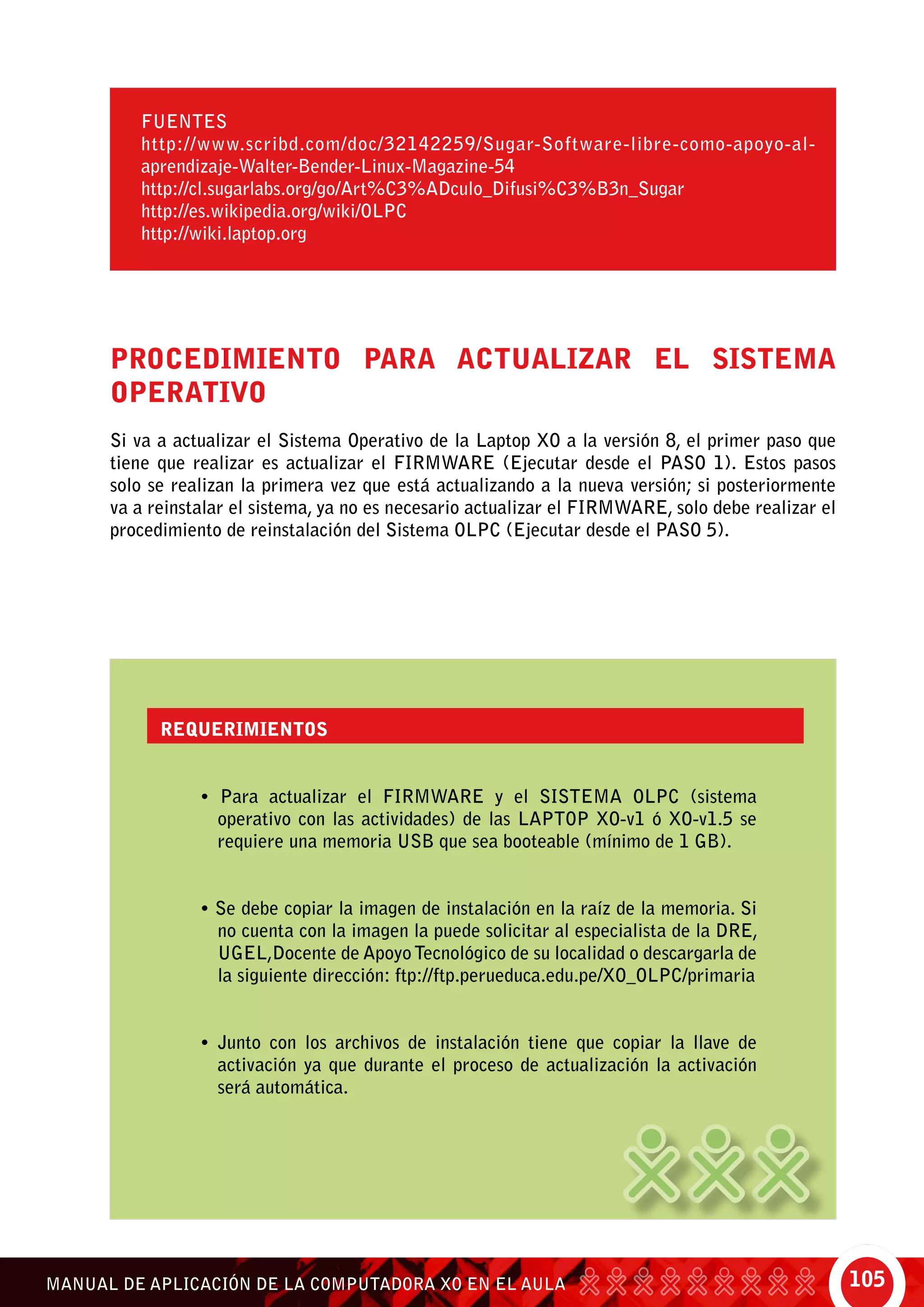105MANUAL DE APLICACIÓN DE LA COMPUTADORA XO EN EL AULA
Procedimiento para actualizar el Sistema
Operativo
Si va a actualizar el Sistema Operativo de la Laptop XO a la versión 8, el primer paso que
tiene que realizar es actualizar el FIRMWARE (Ejecutar desde el PASO 1). Estos pasos
solo se realizan la primera vez que está actualizando a la nueva versión; si posteriormente
va a reinstalar el sistema, ya no es necesario actualizar el FIRMWARE, solo debe realizar el
procedimiento de reinstalación del Sistema OLPC (Ejecutar desde el PASO 5).
FUENTES
http://www.scribd.com/doc/32142259/Sugar-Software-libre-como-apoyo-al-
aprendizaje-Walter-Bender-Linux-Magazine-54
http://cl.sugarlabs.org/go/Art%C3%ADculo_Difusi%C3%B3n_Sugar
http://es.wikipedia.org/wiki/OLPC
http://wiki.laptop.org
Requerimientos
• Para actualizar el FIRMWARE y el SISTEMA OLPC (sistema
operativo con las actividades) de las LAPTOP XO-v1 ó XO-v1.5 se
requiere una memoria USB que sea booteable (mínimo de 1 GB).
• Se debe copiar la imagen de instalación en la raíz de la memoria. Si
no cuenta con la imagen la puede solicitar al especialista de la DRE,
UGEL,Docente de ApoyoTecnológico de su localidad o descargarla de
la siguiente dirección: ftp://ftp.perueduca.edu.pe/XO_OLPC/primaria
• Junto con los archivos de instalación tiene que copiar la llave de
activación ya que durante el proceso de actualización la activación
será automática.
 