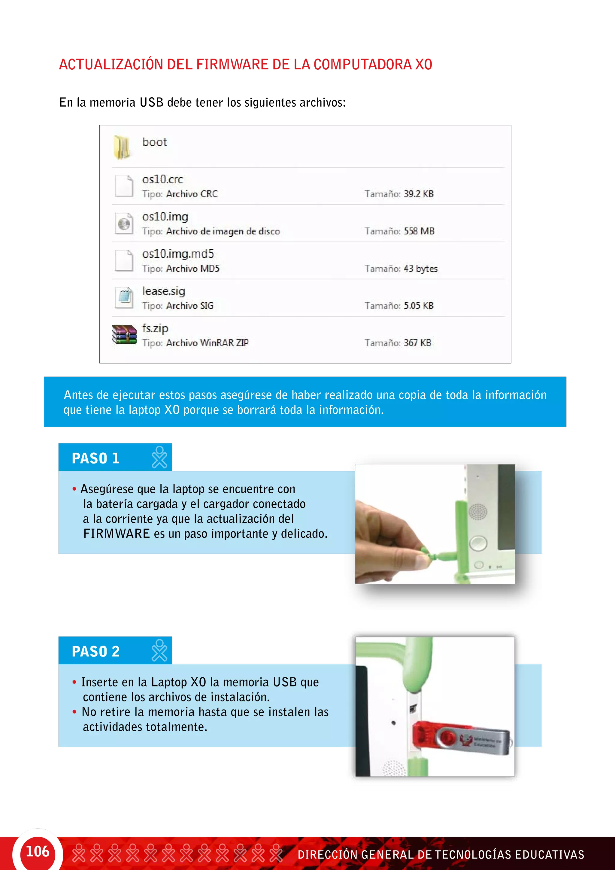 DIRECCIÓN GENERAL DE TECNOLOGÍAS EDUCATIVAS106
Actualización del FIRMWARE de la computadora XO
En la memoria USB debe tener los siguientes archivos:
Antes de ejecutar estos pasos asegúrese de haber realizado una copia de toda la información
que tiene la laptop XO porque se borrará toda la información.
PASO 1
• Asegúrese que la laptop se encuentre con
la batería cargada y el cargador conectado
a la corriente ya que la actualización del
FIRMWARE es un paso importante y delicado.
PASO 2
• Inserte en la Laptop XO la memoria USB que
contiene los archivos de instalación.
• No retire la memoria hasta que se instalen las
actividades totalmente.
 
