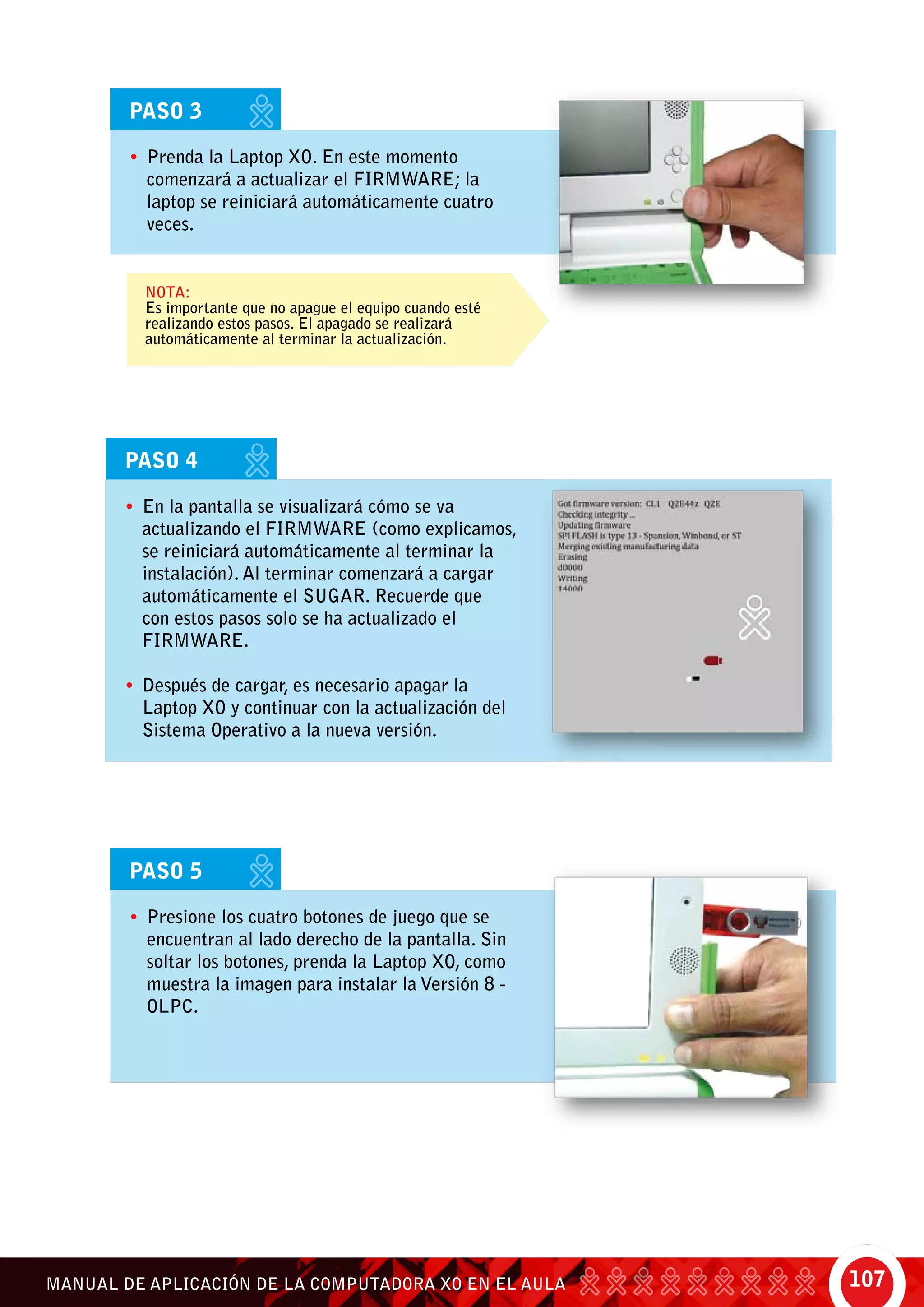 107MANUAL DE APLICACIÓN DE LA COMPUTADORA XO EN EL AULA
PASO 3
•	 Prenda la Laptop XO. En este momento
comenzará a actualizar el FIRMWARE; la
laptop se reiniciará automáticamente cuatro
veces.
Nota:
Es importante que no apague el equipo cuando esté
realizando estos pasos. El apagado se realizará
automáticamente al terminar la actualización.
PASO 4
•	 En la pantalla se visualizará cómo se va
actualizando el FIRMWARE (como explicamos,
se reiniciará automáticamente al terminar la
instalación). Al terminar comenzará a cargar
automáticamente el SUGAR. Recuerde que
con estos pasos solo se ha actualizado el
FIRMWARE.
•	 Después de cargar, es necesario apagar la
Laptop XO y continuar con la actualización del
Sistema Operativo a la nueva versión.
PASO 5
•	 Presione los cuatro botones de juego que se
encuentran al lado derecho de la pantalla. Sin
soltar los botones, prenda la Laptop XO, como
muestra la imagen para instalar la Versión 8 -
OLPC.
 