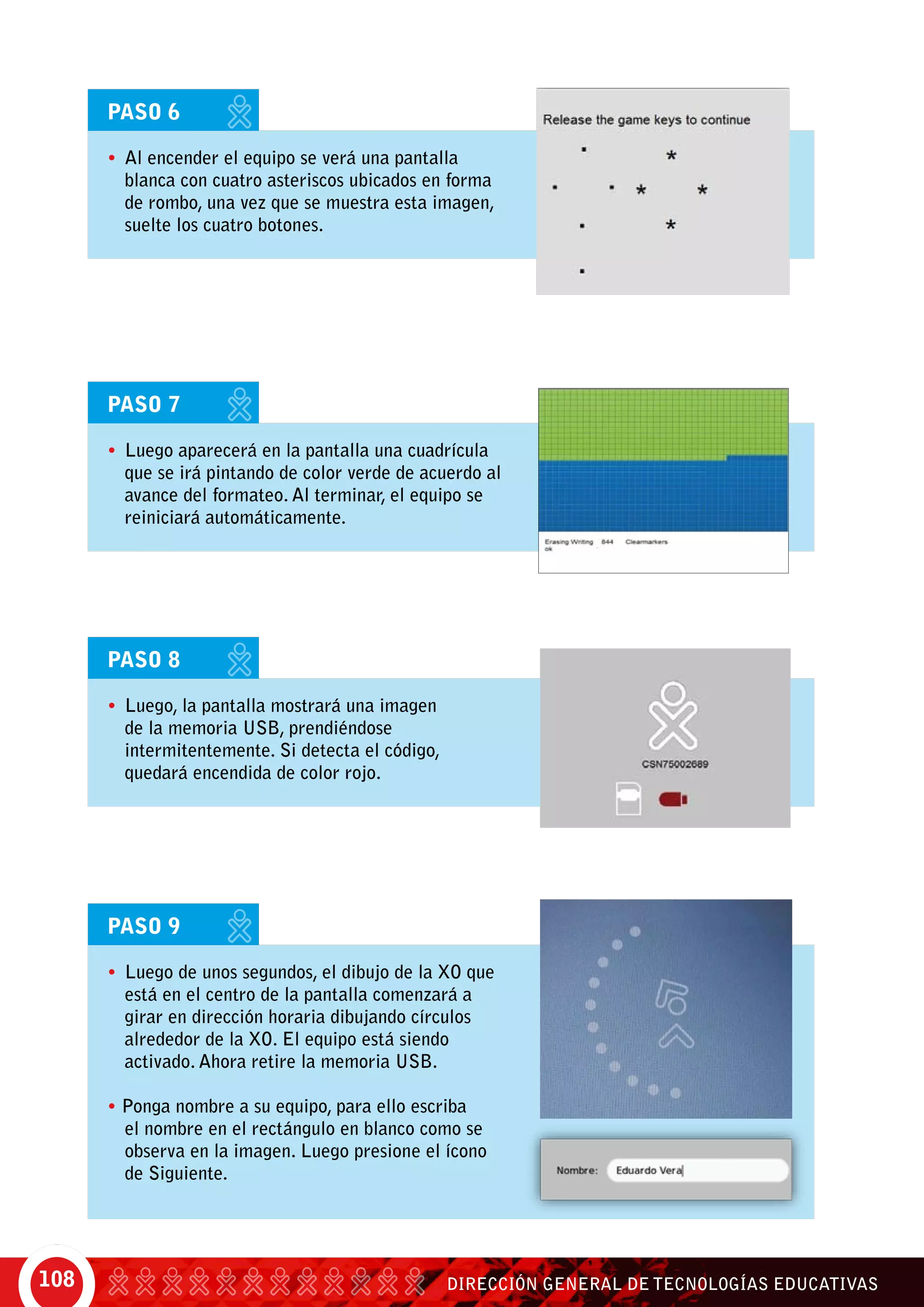 DIRECCIÓN GENERAL DE TECNOLOGÍAS EDUCATIVAS108
PASO 6
•	 Al encender el equipo se verá una pantalla
blanca con cuatro asteriscos ubicados en forma
de rombo, una vez que se muestra esta imagen,
suelte los cuatro botones.
PASO 7
•	 Luego aparecerá en la pantalla una cuadrícula
que se irá pintando de color verde de acuerdo al
avance del formateo. Al terminar, el equipo se
reiniciará automáticamente.
PASO 8
•	 Luego, la pantalla mostrará una imagen
de la memoria USB, prendiéndose
intermitentemente. Si detecta el código,
quedará encendida de color rojo.
PASO 9
•	 Luego de unos segundos, el dibujo de la XO que
está en el centro de la pantalla comenzará a
girar en dirección horaria dibujando círculos
alrededor de la XO. El equipo está siendo
activado. Ahora retire la memoria USB.
• Ponga nombre a su equipo, para ello escriba
el nombre en el rectángulo en blanco como se
observa en la imagen. Luego presione el ícono
de Siguiente.
 