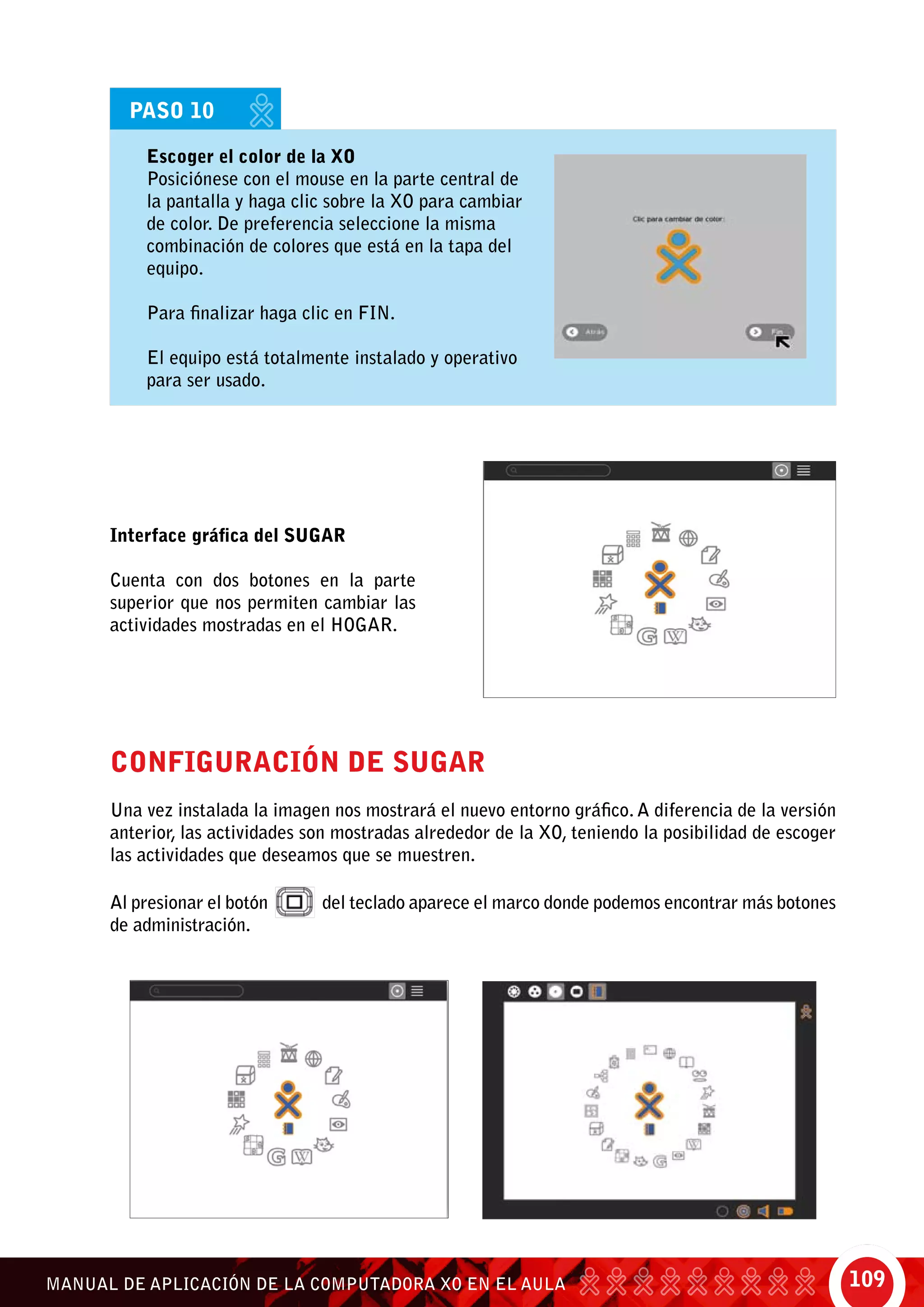 109MANUAL DE APLICACIÓN DE LA COMPUTADORA XO EN EL AULA
	 Escoger el color de la XO
	 Posiciónese con el mouse en la parte central de
la pantalla y haga clic sobre la XO para cambiar
de color. De preferencia seleccione la misma
combinación de colores que está en la tapa del
equipo.
	 Para finalizar haga clic en Fin.
	 El equipo está totalmente instalado y operativo
para ser usado.
PASO 10
Interface gráfica del SUGAR
Cuenta con dos botones en la parte
superior que nos permiten cambiar las
actividades mostradas en el Hogar.
Configuración de SUGAR
Una vez instalada la imagen nos mostrará el nuevo entorno gráfico. A diferencia de la versión
anterior, las actividades son mostradas alrededor de la XO, teniendo la posibilidad de escoger
las actividades que deseamos que se muestren.
Al presionar el botón del teclado aparece el marco donde podemos encontrar más botones
de administración.	
 
