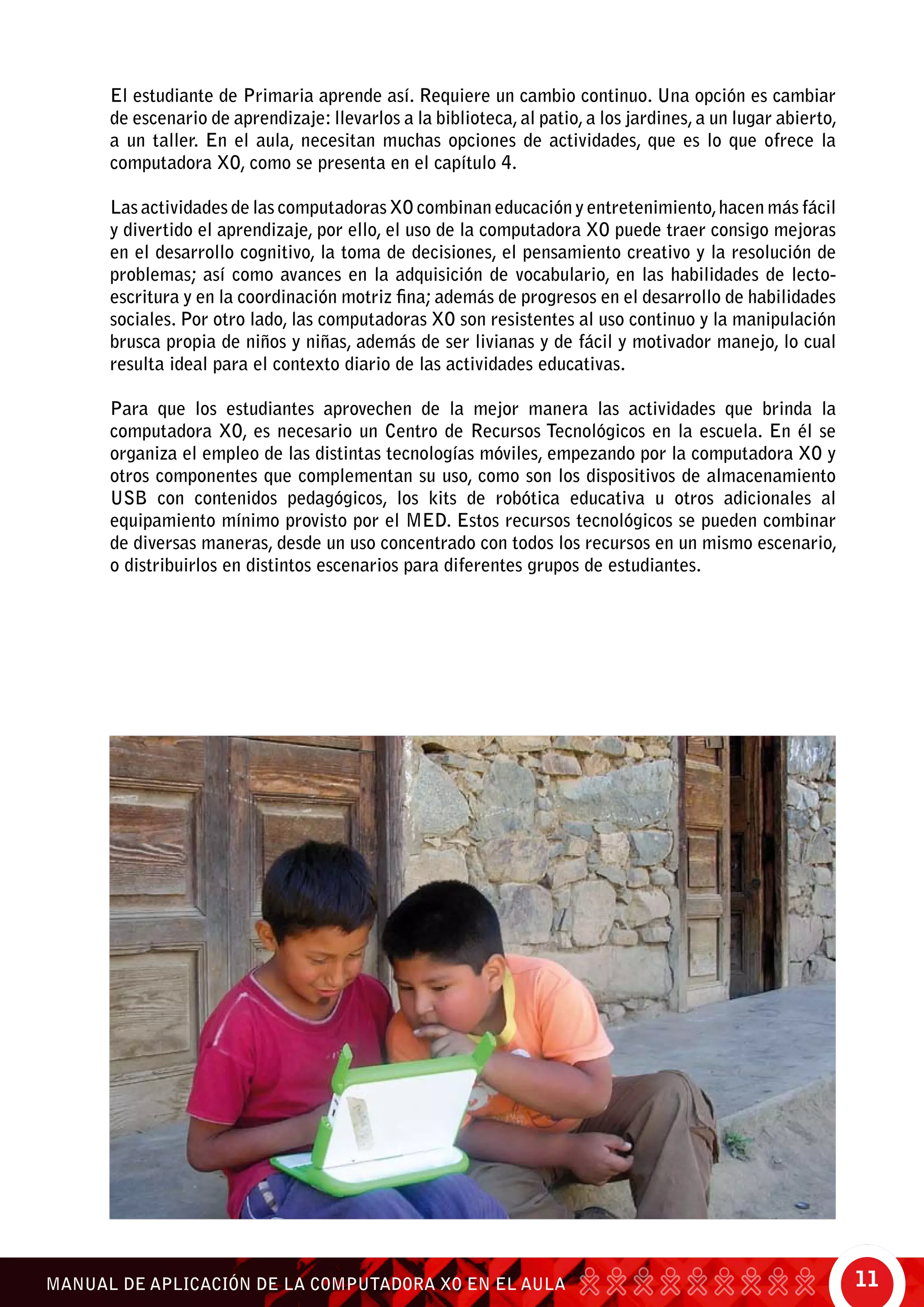 11MANUAL DE APLICACIÓN DE LA COMPUTADORA XO EN EL AULA
El estudiante de Primaria aprende así. Requiere un cambio continuo. Una opción es cambiar
de escenario de aprendizaje: llevarlos a la biblioteca, al patio, a los jardines, a un lugar abierto,
a un taller. En el aula, necesitan muchas opciones de actividades, que es lo que ofrece la
computadora XO, como se presenta en el capítulo 4.
Las actividades de las computadoras XO combinan educación y entretenimiento,hacen más fácil
y divertido el aprendizaje, por ello, el uso de la computadora XO puede traer consigo mejoras
en el desarrollo cognitivo, la toma de decisiones, el pensamiento creativo y la resolución de
problemas; así como avances en la adquisición de vocabulario, en las habilidades de lecto-
escritura y en la coordinación motriz fina; además de progresos en el desarrollo de habilidades
sociales. Por otro lado, las computadoras XO son resistentes al uso continuo y la manipulación
brusca propia de niños y niñas, además de ser livianas y de fácil y motivador manejo, lo cual
resulta ideal para el contexto diario de las actividades educativas.
Para que los estudiantes aprovechen de la mejor manera las actividades que brinda la
computadora XO, es necesario un Centro de Recursos Tecnológicos en la escuela. En él se
organiza el empleo de las distintas tecnologías móviles, empezando por la computadora XO y
otros componentes que complementan su uso, como son los dispositivos de almacenamiento
USB con contenidos pedagógicos, los kits de robótica educativa u otros adicionales al
equipamiento mínimo provisto por el MED. Estos recursos tecnológicos se pueden combinar
de diversas maneras, desde un uso concentrado con todos los recursos en un mismo escenario,
o distribuirlos en distintos escenarios para diferentes grupos de estudiantes.
 