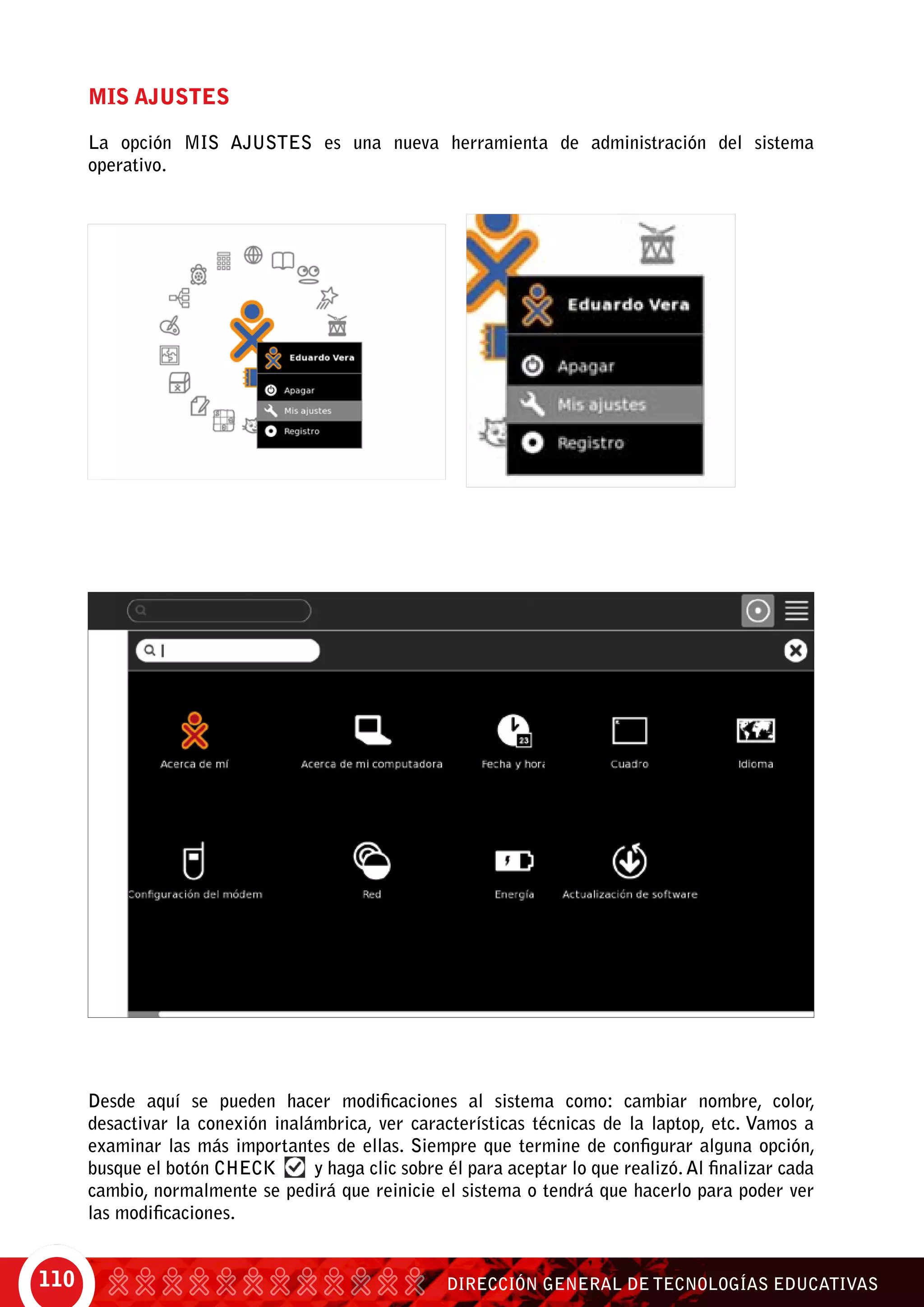 DIRECCIÓN GENERAL DE TECNOLOGÍAS EDUCATIVAS110
Mis Ajustes
La opción MIS AJUSTES es una nueva herramienta de administración del sistema
operativo.
Desde aquí se pueden hacer modificaciones al sistema como: cambiar nombre, color,
desactivar la conexión inalámbrica, ver características técnicas de la laptop, etc. Vamos a
examinar las más importantes de ellas. Siempre que termine de configurar alguna opción,
busque el botón Check y haga clic sobre él para aceptar lo que realizó. Al finalizar cada
cambio, normalmente se pedirá que reinicie el sistema o tendrá que hacerlo para poder ver
las modificaciones.
 