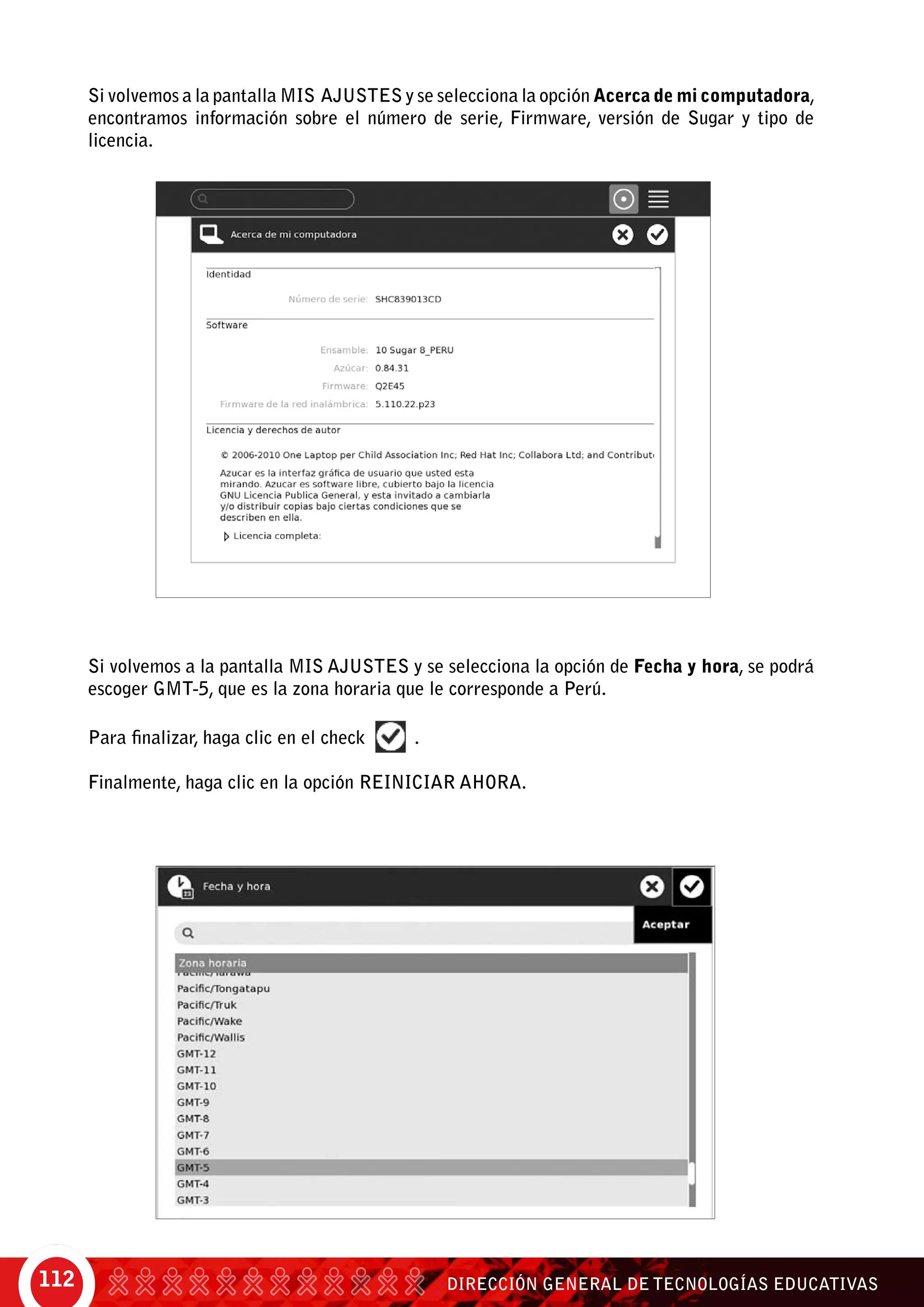 DIRECCIÓN GENERAL DE TECNOLOGÍAS EDUCATIVAS112
Si volvemos a la pantalla Mis Ajustes y se selecciona la opción Acerca de mi computadora,
encontramos información sobre el número de serie, Firmware, versión de Sugar y tipo de
licencia.	
Si volvemos a la pantalla Mis Ajustes y se selecciona la opción de Fecha y hora, se podrá
escoger GMT-5, que es la zona horaria que le corresponde a Perú.
Para finalizar, haga clic en el check .
Finalmente, haga clic en la opción Reiniciar ahora.
 