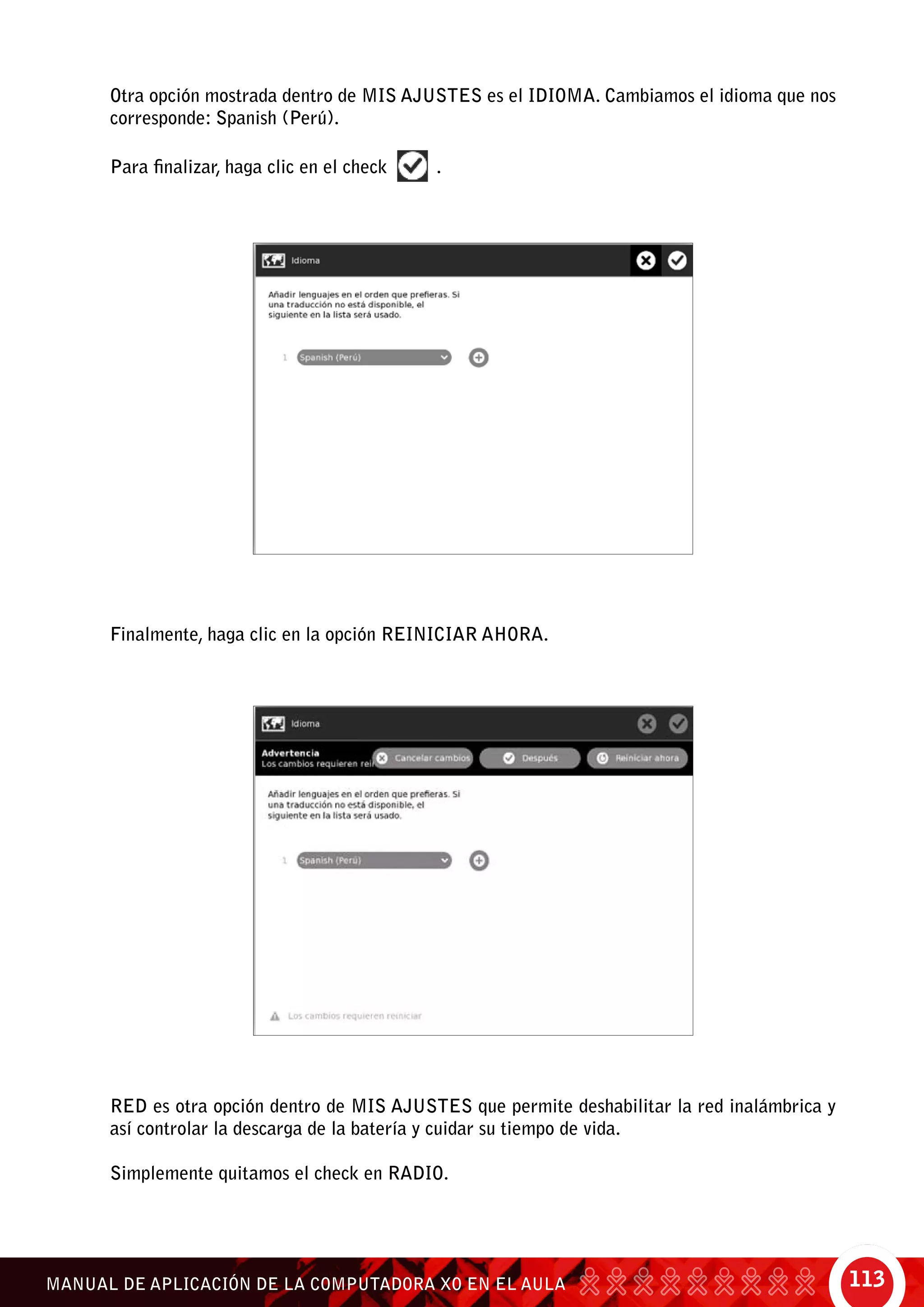 113MANUAL DE APLICACIÓN DE LA COMPUTADORA XO EN EL AULA
Otra opción mostrada dentro de Mis ajustes es el Idioma. Cambiamos el idioma que nos
corresponde: Spanish (Perú).
Para finalizar, haga clic en el check .
Finalmente, haga clic en la opción Reiniciar ahora.
Red es otra opción dentro de Mis ajustes que permite deshabilitar la red inalámbrica y
así controlar la descarga de la batería y cuidar su tiempo de vida.
Simplemente quitamos el check en Radio.
 
