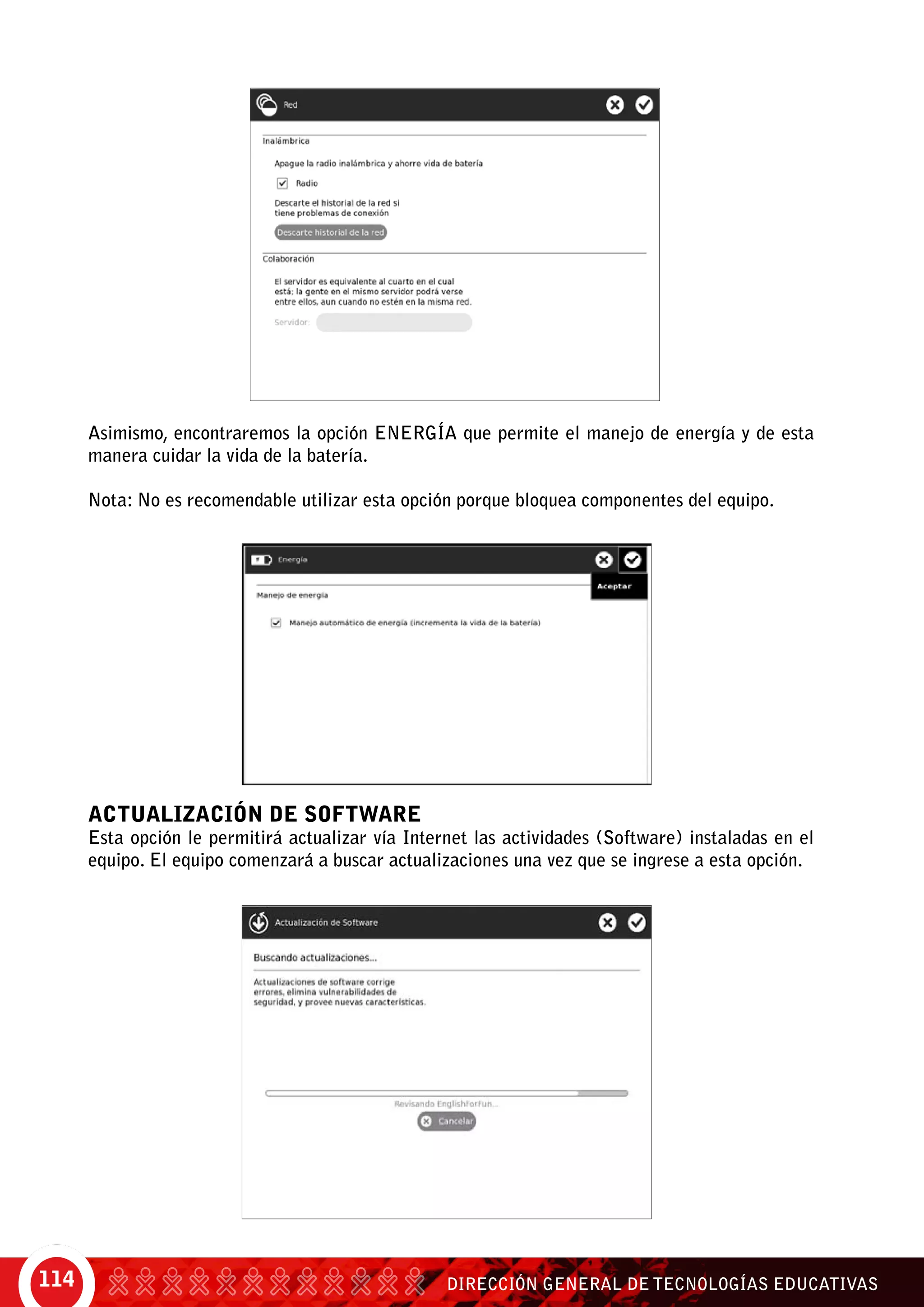 DIRECCIÓN GENERAL DE TECNOLOGÍAS EDUCATIVAS114
Asimismo, encontraremos la opción ENERGíA que permite el manejo de energía y de esta
manera cuidar la vida de la batería.
Nota: No es recomendable utilizar esta opción porque bloquea componentes del equipo.
Actualización de Software
Esta opción le permitirá actualizar vía internet las actividades (Software) instaladas en el
equipo. El equipo comenzará a buscar actualizaciones una vez que se ingrese a esta opción.
 