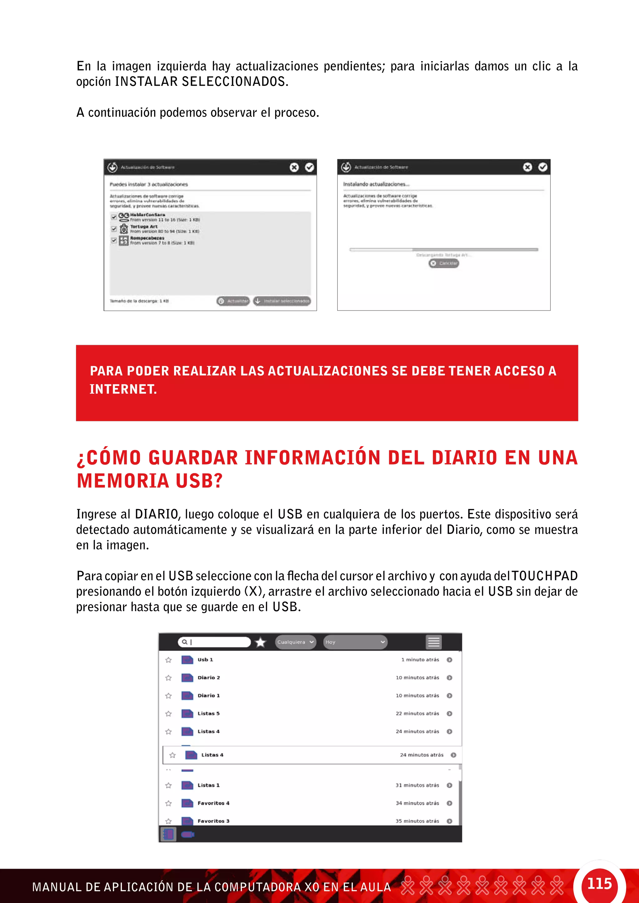 115MANUAL DE APLICACIÓN DE LA COMPUTADORA XO EN EL AULA
En la imagen izquierda hay actualizaciones pendientes; para iniciarlas damos un clic a la
opción Instalar seleccionados.
A continuación podemos observar el proceso.
¿Cómo guardar información del Diario en una
memoria USB?
Ingrese al Diario, luego coloque el USB en cualquiera de los puertos. Este dispositivo será
detectado automáticamente y se visualizará en la parte inferior del Diario, como se muestra
en la imagen.
Para copiar en el USB seleccione con la flecha del cursor el archivo y con ayuda delTouchpad
presionando el botón izquierdo (X), arrastre el archivo seleccionado hacia el USB sin dejar de
presionar hasta que se guarde en el USB.
Para poder realizar las actualizaciones se debe tener acceso a
internet.
 
