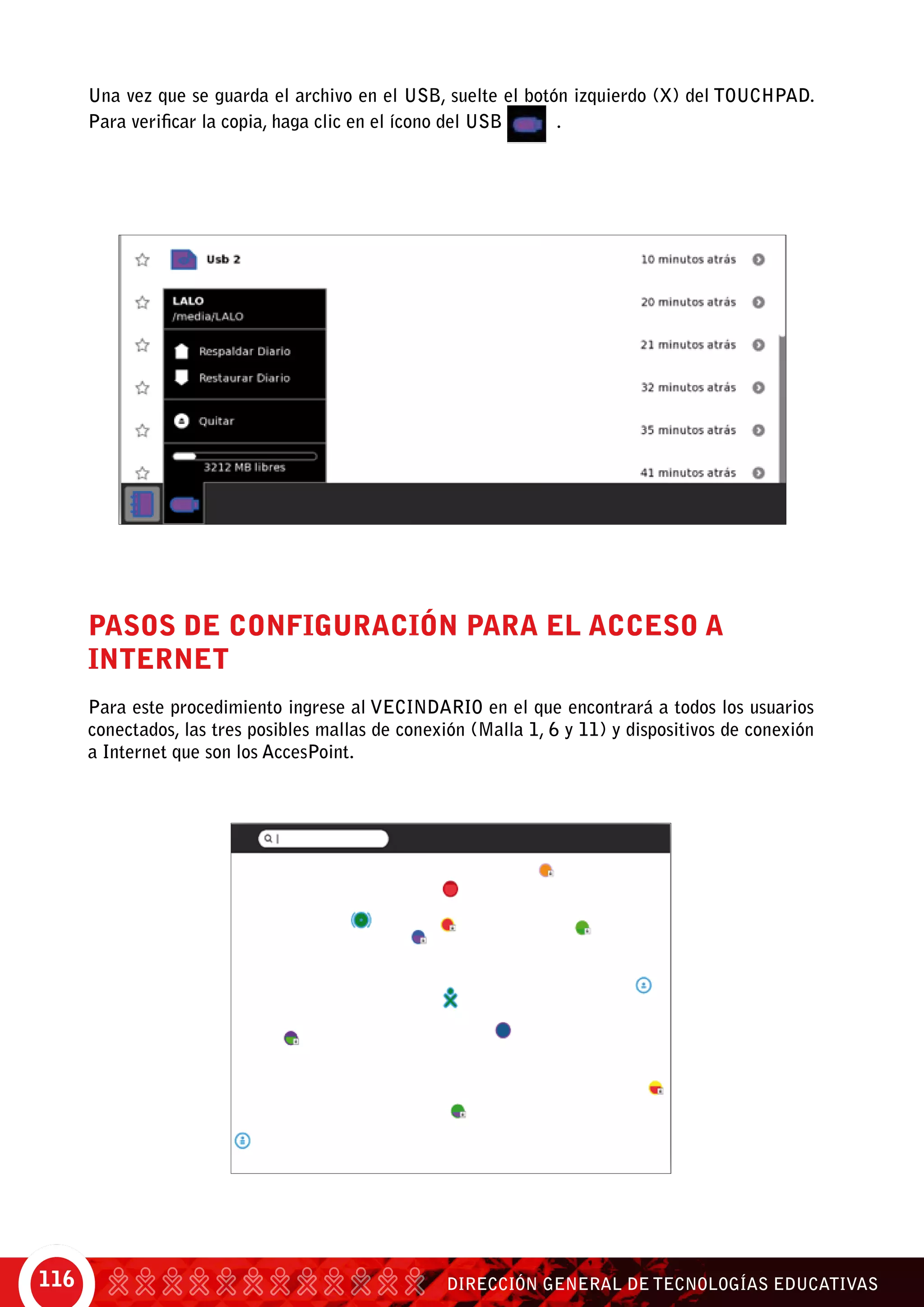 DIRECCIÓN GENERAL DE TECNOLOGÍAS EDUCATIVAS116
Una vez que se guarda el archivo en el USB, suelte el botón izquierdo (X) del Touchpad.
Para verificar la copia, haga clic en el ícono del USB .
Pasos de configuración para el acceso a
Internet
Para este procedimiento ingrese al Vecindario en el que encontrará a todos los usuarios
conectados, las tres posibles mallas de conexión (Malla 1, 6 y 11) y dispositivos de conexión
a Internet que son los AccesPoint.
 