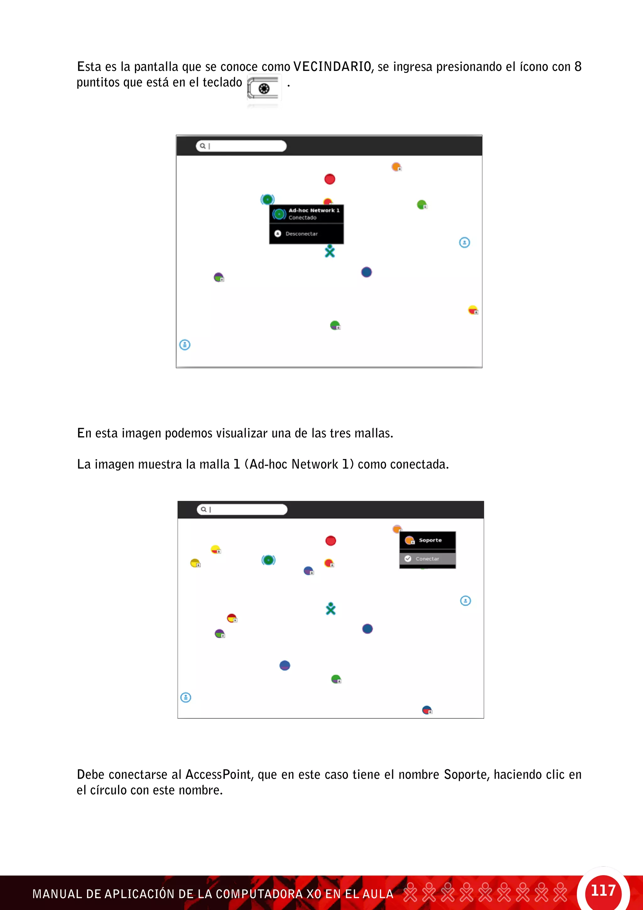 117MANUAL DE APLICACIÓN DE LA COMPUTADORA XO EN EL AULA
Esta es la pantalla que se conoce como Vecindario, se ingresa presionando el ícono con 8
puntitos que está en el teclado .
En esta imagen podemos visualizar una de las tres mallas.
La imagen muestra la malla 1 (Ad-hoc Network 1) como conectada.
Debe conectarse al AccessPoint, que en este caso tiene el nombre Soporte, haciendo clic en
el círculo con este nombre.
 