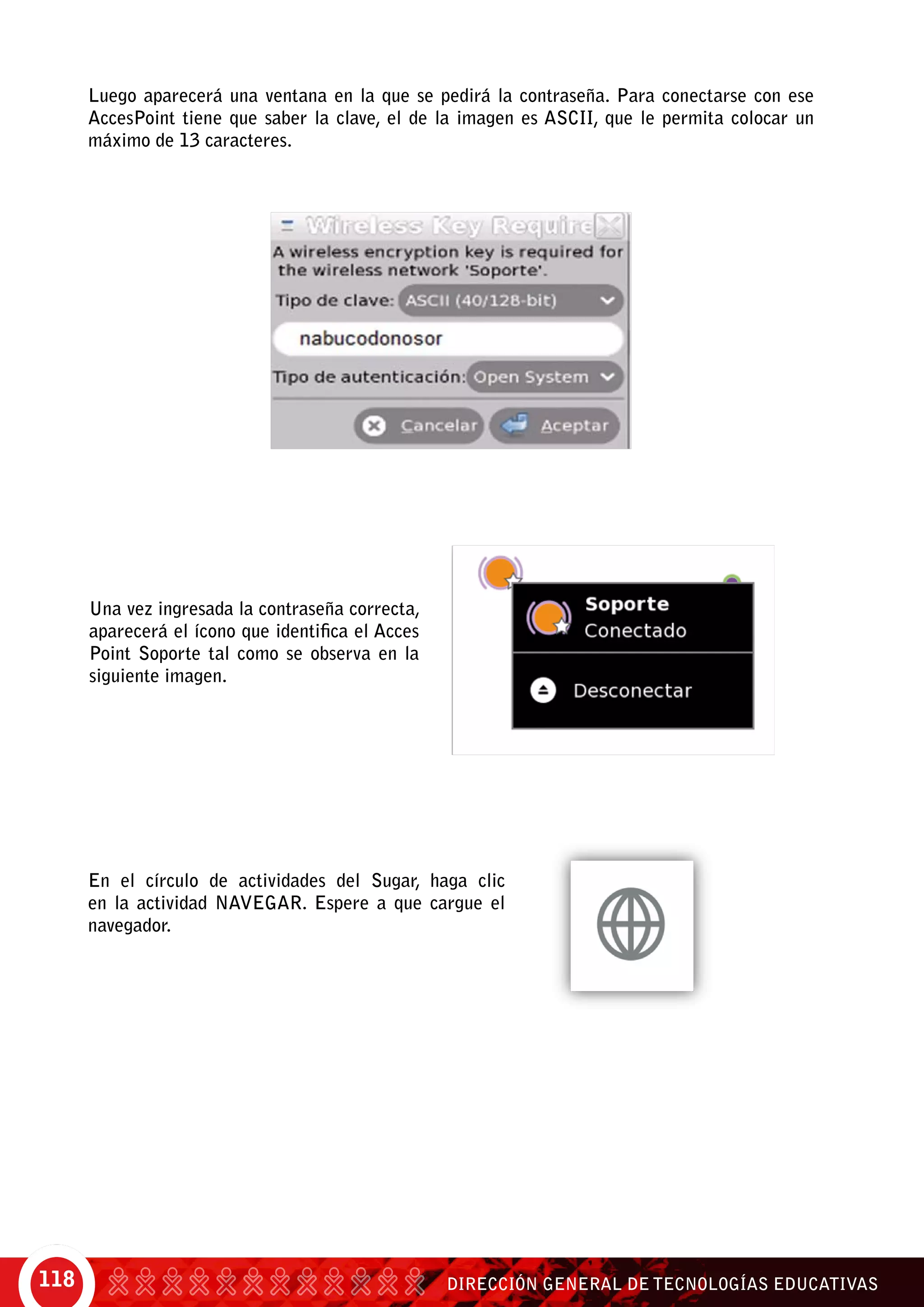 DIRECCIÓN GENERAL DE TECNOLOGÍAS EDUCATIVAS118
Luego aparecerá una ventana en la que se pedirá la contraseña. Para conectarse con ese
AccesPoint tiene que saber la clave, el de la imagen es ASCII, que le permita colocar un
máximo de 13 caracteres.
Una vez ingresada la contraseña correcta,
aparecerá el ícono que identifica el Acces
Point Soporte tal como se observa en la
siguiente imagen.
En el círculo de actividades del Sugar, haga clic
en la actividad Navegar. Espere a que cargue el
navegador.
 