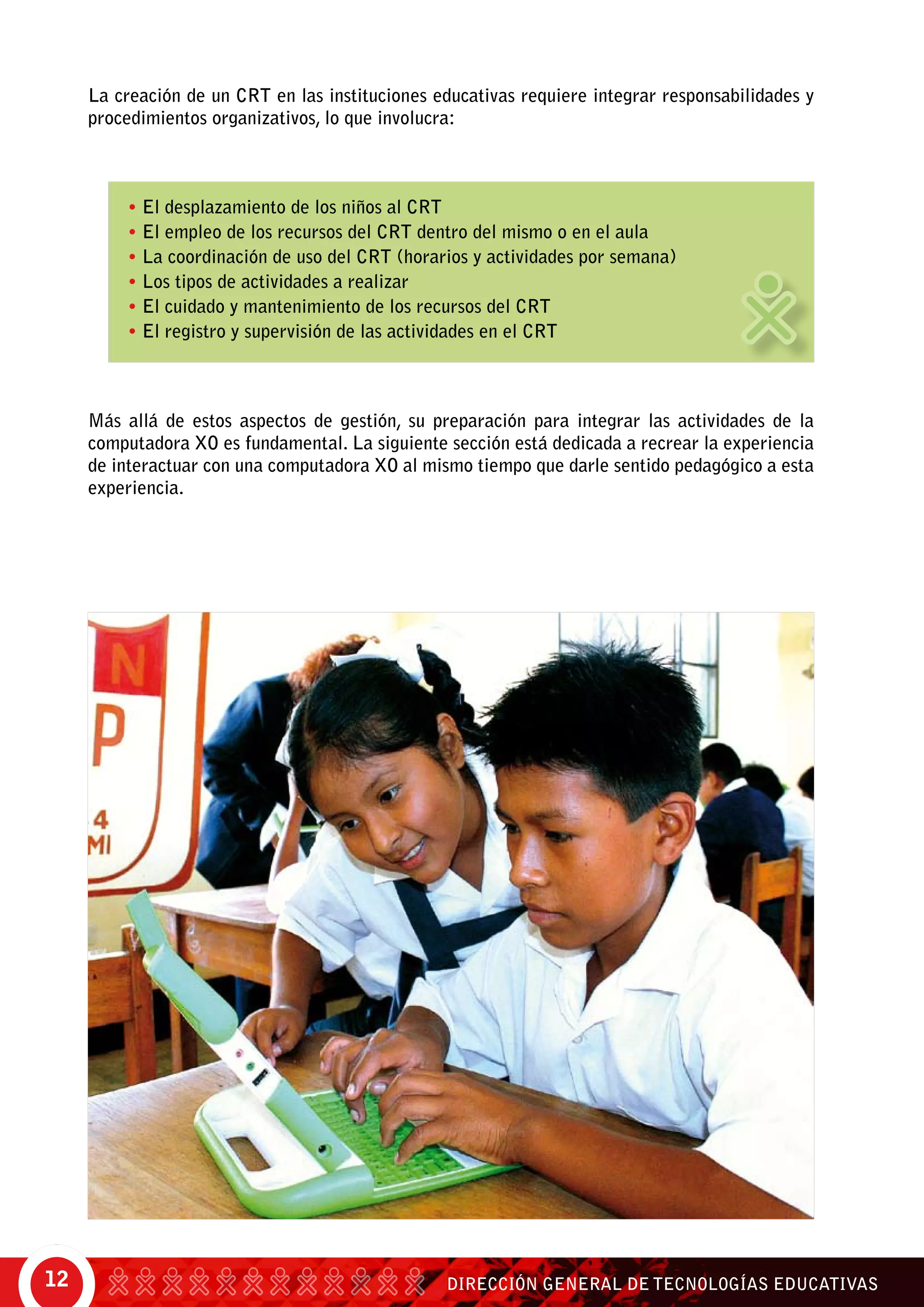 DIRECCIÓN GENERAL DE TECNOLOGÍAS EDUCATIVAS12
• El desplazamiento de los niños al CRT
• El empleo de los recursos del CRT dentro del mismo o en el aula
• La coordinación de uso del CRT (horarios y actividades por semana)
• Los tipos de actividades a realizar
• El cuidado y mantenimiento de los recursos del CRT
• El registro y supervisión de las actividades en el CRT
Más allá de estos aspectos de gestión, su preparación para integrar las actividades de la
computadora XO es fundamental. La siguiente sección está dedicada a recrear la experiencia
de interactuar con una computadora XO al mismo tiempo que darle sentido pedagógico a esta
experiencia.
La creación de un CRT en las instituciones educativas requiere integrar responsabilidades y
procedimientos organizativos, lo que involucra:
 