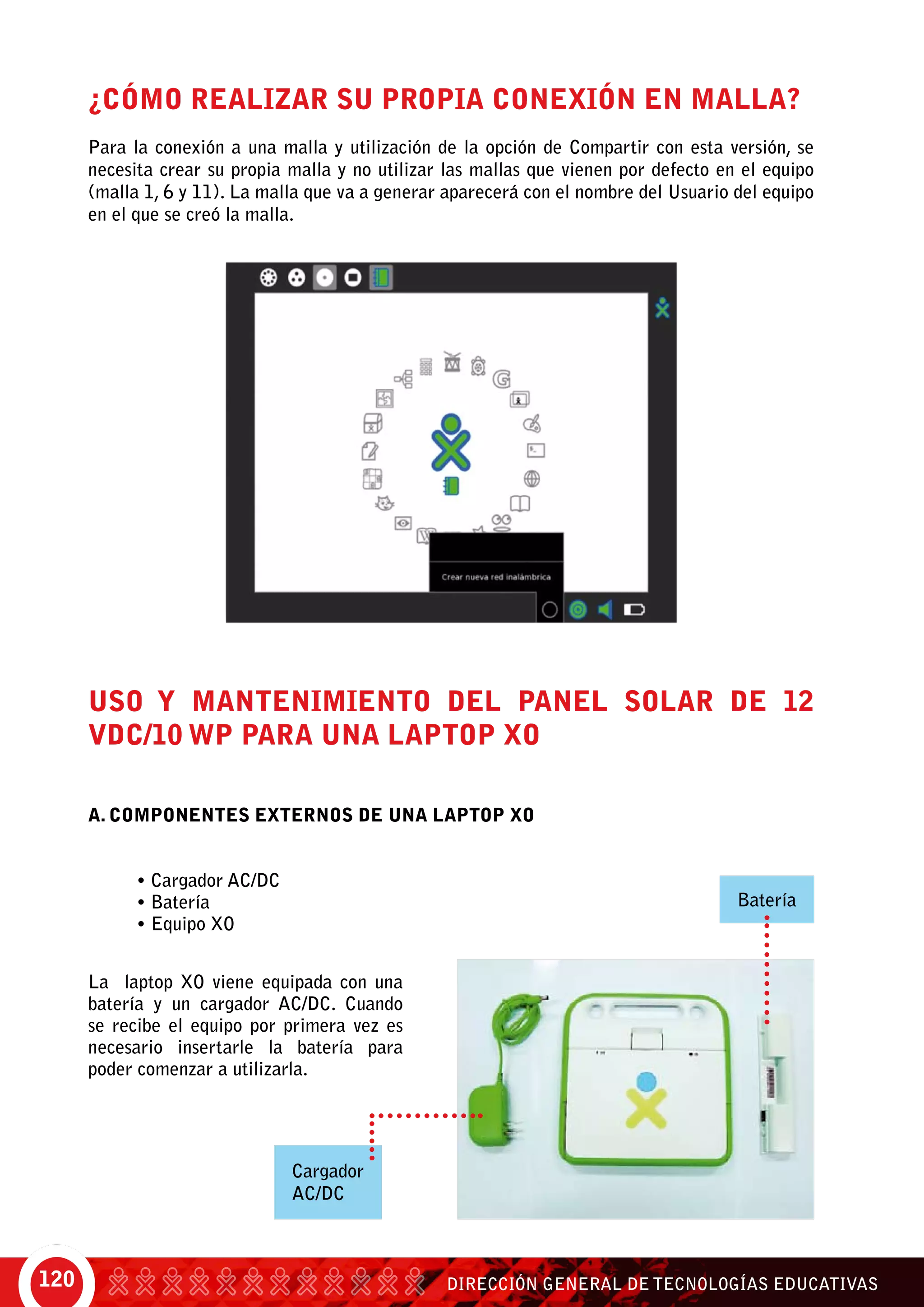 DIRECCIÓN GENERAL DE TECNOLOGÍAS EDUCATIVAS120
¿Cómo realizar su propia conexión en Malla?
Para la conexión a una malla y utilización de la opción de Compartir con esta versión, se
necesita crear su propia malla y no utilizar las mallas que vienen por defecto en el equipo
(malla 1, 6 y 11). La malla que va a generar aparecerá con el nombre del Usuario del equipo
en el que se creó la malla.
USO Y MANTENIMIENTO DEL PANEL SOLAR DE 12
VDC/10 Wp PARA UNA LAPTOP XO
A. COMPONENTES EXTERNOS DE UNA LAPTOP XO
• Cargador AC/DC
• Batería
• Equipo XO
La laptop XO viene equipada con una
batería y un cargador AC/DC. Cuando
se recibe el equipo por primera vez es
necesario insertarle la batería para
poder comenzar a utilizarla.
Cargador
AC/DC
Batería
 