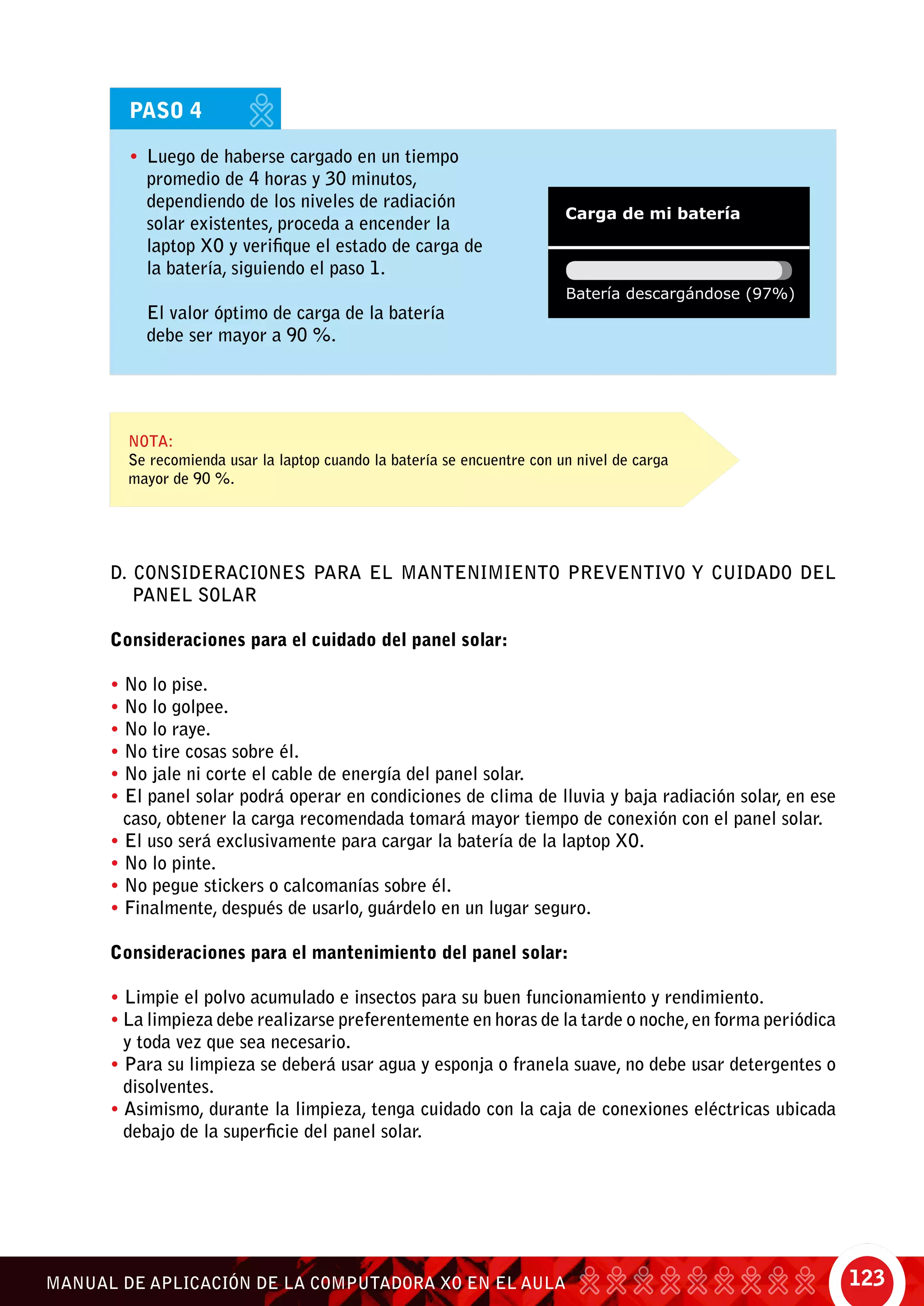 123MANUAL DE APLICACIÓN DE LA COMPUTADORA XO EN EL AULA
PASO 4
•	 Luego de haberse cargado en un tiempo
promedio de 4 horas y 30 minutos,
dependiendo de los niveles de radiación
solar existentes, proceda a encender la
laptop XO y verifique el estado de carga de
la batería, siguiendo el paso 1.
	 El valor óptimo de carga de la batería
debe ser mayor a 90 %.
Nota:
Se recomienda usar la laptop cuando la batería se encuentre con un nivel de carga
mayor de 90 %.
D. CONSIDERACIONES PARA EL MANTENIMIENTO PREVENTIVO Y CUIDADO DEL
PANEL SOLAR
Consideraciones para el cuidado del panel solar:
• No lo pise.
• No lo golpee.
• No lo raye.
• No tire cosas sobre él.
• No jale ni corte el cable de energía del panel solar.
• El panel solar podrá operar en condiciones de clima de lluvia y baja radiación solar, en ese
caso, obtener la carga recomendada tomará mayor tiempo de conexión con el panel solar.
• El uso será exclusivamente para cargar la batería de la laptop XO.
• No lo pinte.
• No pegue stickers o calcomanías sobre él.
• Finalmente, después de usarlo, guárdelo en un lugar seguro.
Consideraciones para el mantenimiento del panel solar:
• Limpie el polvo acumulado e insectos para su buen funcionamiento y rendimiento.
• La limpieza debe realizarse preferentemente en horas de la tarde o noche,en forma periódica
y toda vez que sea necesario.
• Para su limpieza se deberá usar agua y esponja o franela suave, no debe usar detergentes o
disolventes.
• Asimismo, durante la limpieza, tenga cuidado con la caja de conexiones eléctricas ubicada
debajo de la superficie del panel solar.
 