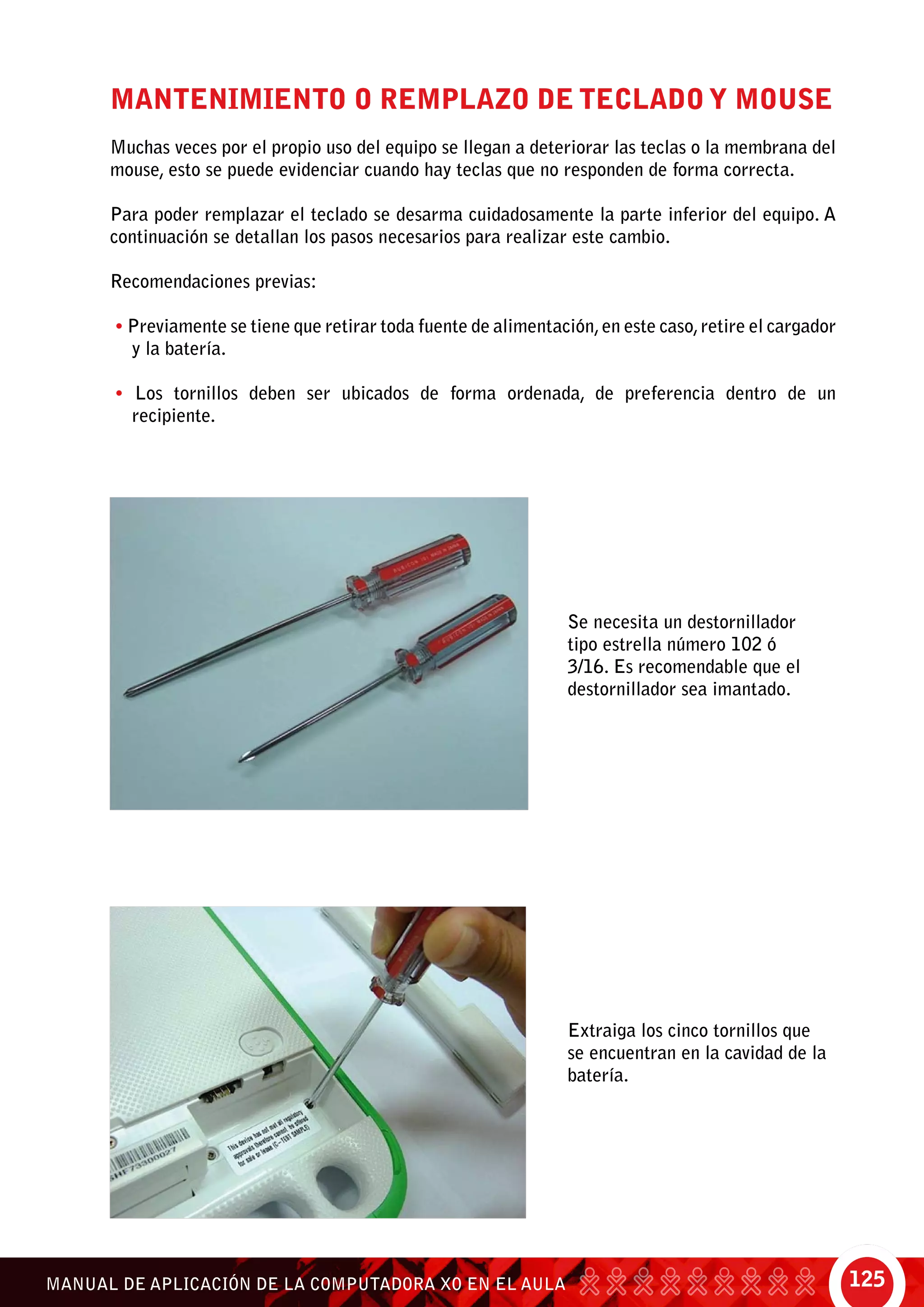 125MANUAL DE APLICACIÓN DE LA COMPUTADORA XO EN EL AULA
Mantenimiento o remplazo de teclado y mouse
Muchas veces por el propio uso del equipo se llegan a deteriorar las teclas o la membrana del
mouse, esto se puede evidenciar cuando hay teclas que no responden de forma correcta.
Para poder remplazar el teclado se desarma cuidadosamente la parte inferior del equipo. A
continuación se detallan los pasos necesarios para realizar este cambio.
Recomendaciones previas:
• Previamente se tiene que retirar toda fuente de alimentación,en este caso,retire el cargador
y la batería.
• Los tornillos deben ser ubicados de forma ordenada, de preferencia dentro de un
recipiente.
Se necesita un destornillador
tipo estrella número 102 ó
3/16. Es recomendable que el
destornillador sea imantado.
Extraiga los cinco tornillos que
se encuentran en la cavidad de la
batería.
 