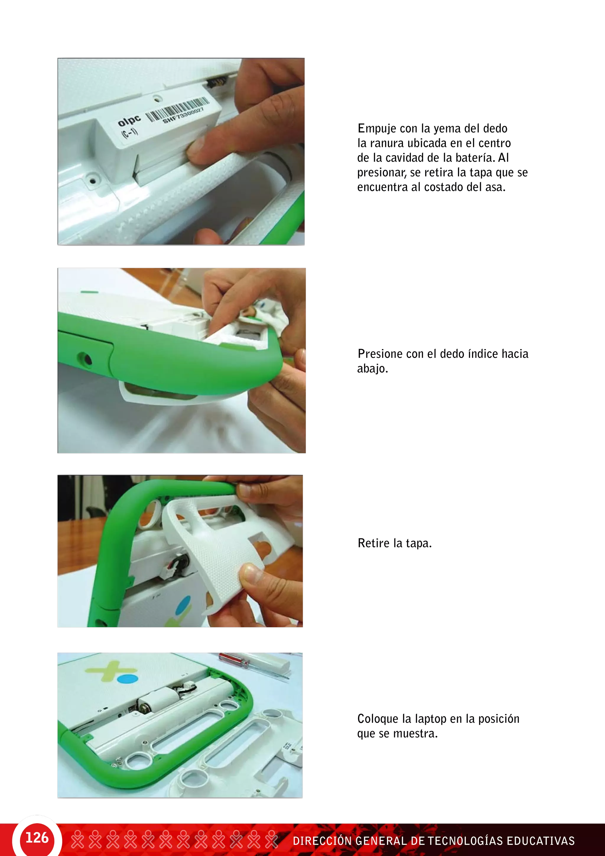 DIRECCIÓN GENERAL DE TECNOLOGÍAS EDUCATIVAS126
Empuje con la yema del dedo
la ranura ubicada en el centro
de la cavidad de la batería. Al
presionar, se retira la tapa que se
encuentra al costado del asa.
Presione con el dedo índice hacia
abajo.
Retire la tapa.
Coloque la laptop en la posición
que se muestra.
 