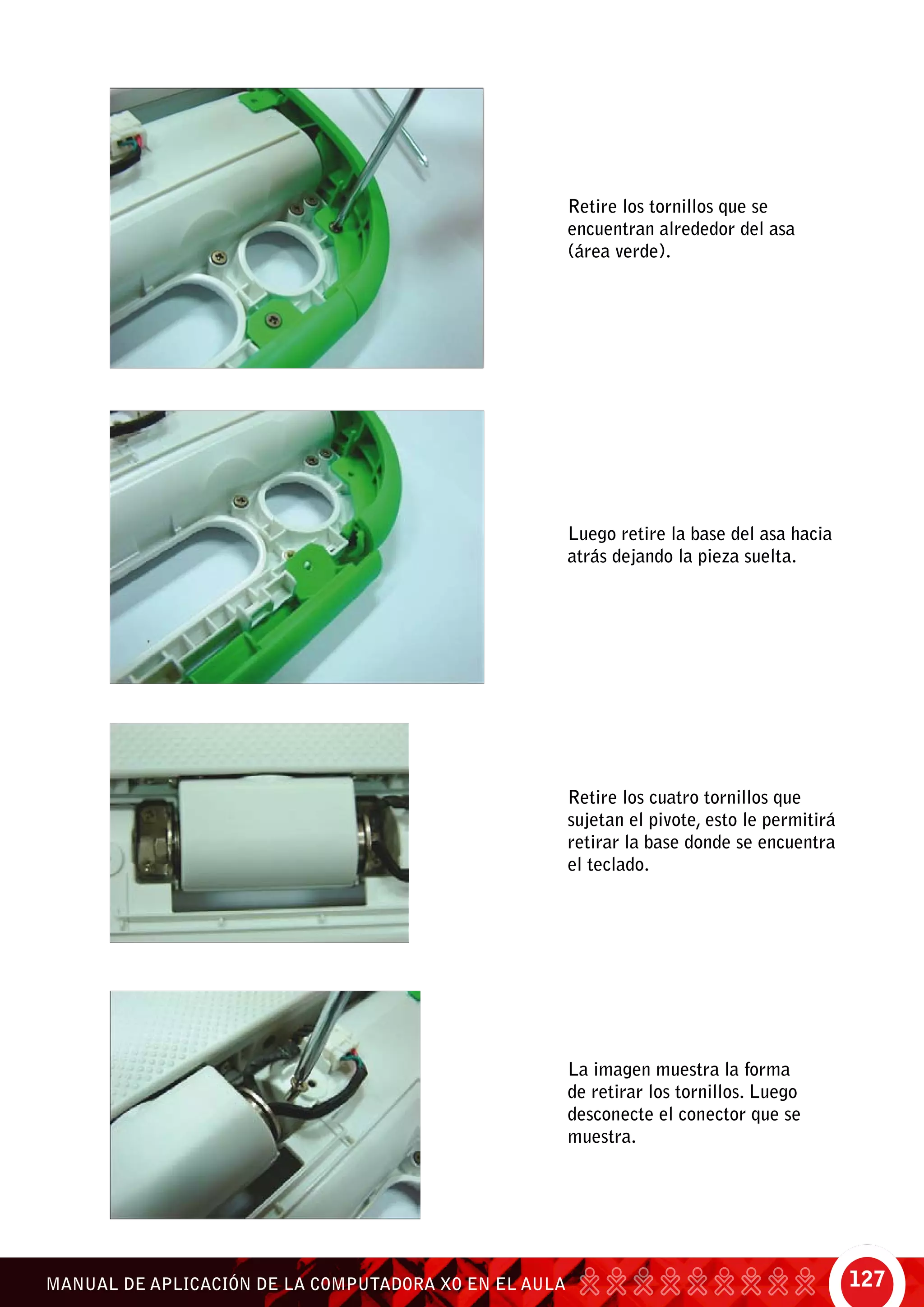 127MANUAL DE APLICACIÓN DE LA COMPUTADORA XO EN EL AULA
Retire los cuatro tornillos que
sujetan el pivote, esto le permitirá
retirar la base donde se encuentra
el teclado.
Retire los tornillos que se
encuentran alrededor del asa
(área verde).
La imagen muestra la forma
de retirar los tornillos. Luego
desconecte el conector que se
muestra.
Luego retire la base del asa hacia
atrás dejando la pieza suelta.
 