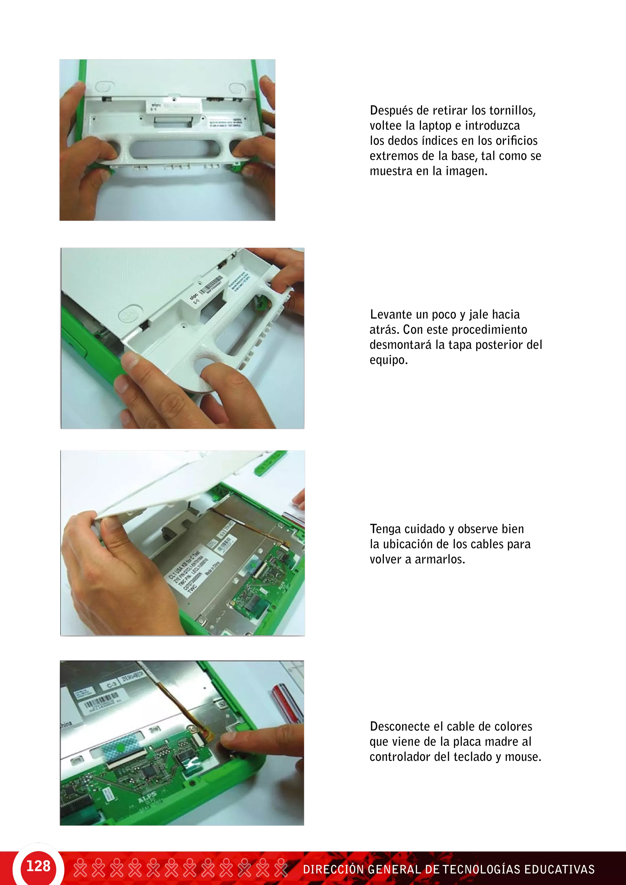 DIRECCIÓN GENERAL DE TECNOLOGÍAS EDUCATIVAS128
Después de retirar los tornillos,
voltee la laptop e introduzca
los dedos índices en los orificios
extremos de la base, tal como se
muestra en la imagen.
Levante un poco y jale hacia
atrás. Con este procedimiento
desmontará la tapa posterior del
equipo.
Tenga cuidado y observe bien
la ubicación de los cables para
volver a armarlos.
Desconecte el cable de colores
que viene de la placa madre al
controlador del teclado y mouse.
 