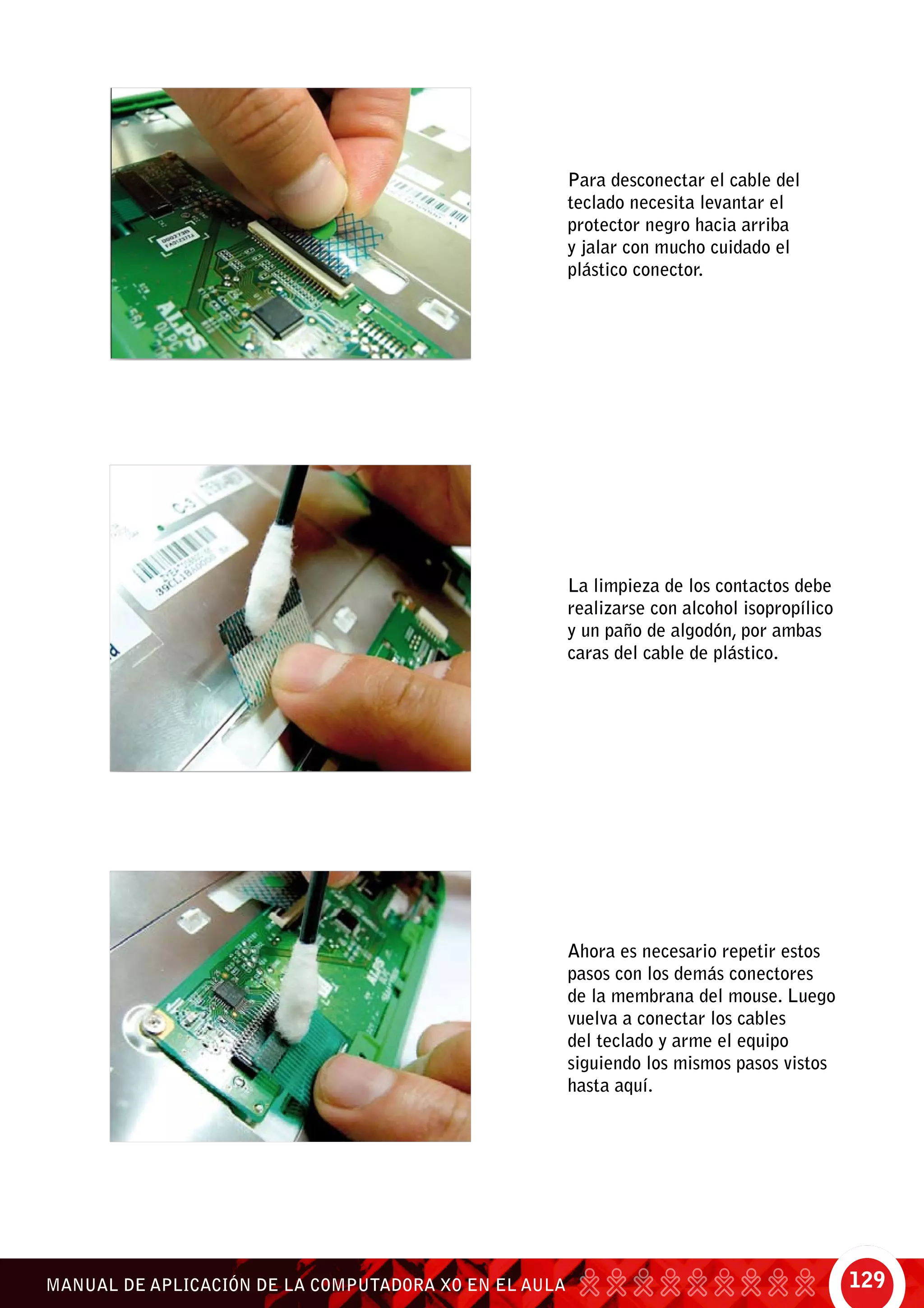 129MANUAL DE APLICACIÓN DE LA COMPUTADORA XO EN EL AULA
Para desconectar el cable del
teclado necesita levantar el
protector negro hacia arriba
y jalar con mucho cuidado el
plástico conector.
La limpieza de los contactos debe
realizarse con alcohol isopropílico
y un paño de algodón, por ambas
caras del cable de plástico.
Ahora es necesario repetir estos
pasos con los demás conectores
de la membrana del mouse. Luego
vuelva a conectar los cables
del teclado y arme el equipo
siguiendo los mismos pasos vistos
hasta aquí.
 