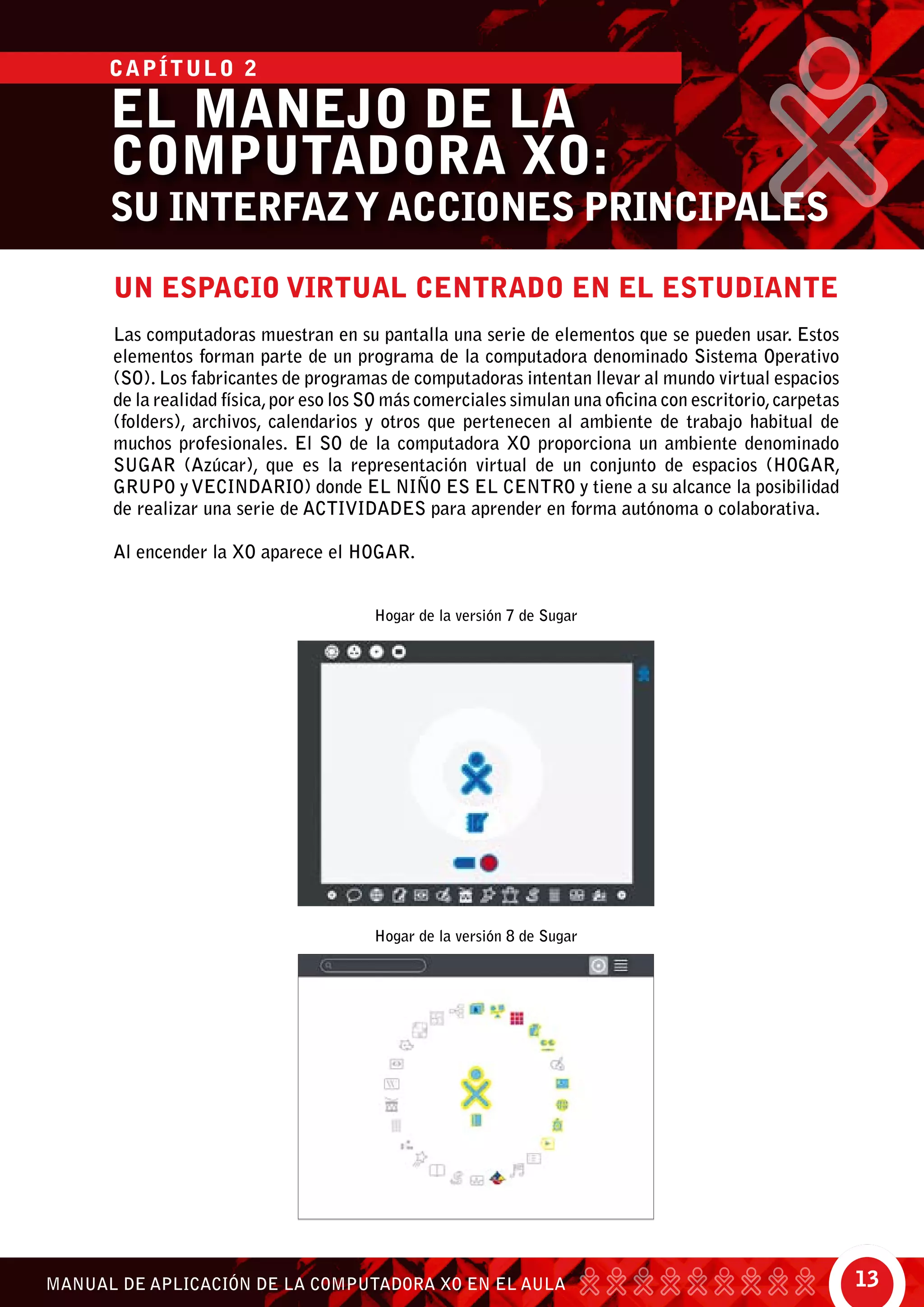 13MANUAL DE APLICACIÓN DE LA COMPUTADORA XO EN EL AULA
UN ESPACIO VIRTUAL CENTRADO EN EL ESTUDIANTE
Las computadoras muestran en su pantalla una serie de elementos que se pueden usar. Estos
elementos forman parte de un programa de la computadora denominado Sistema Operativo
(SO). Los fabricantes de programas de computadoras intentan llevar al mundo virtual espacios
de la realidad física,por eso los SO más comerciales simulan una oficina con escritorio,carpetas
(folders), archivos, calendarios y otros que pertenecen al ambiente de trabajo habitual de
muchos profesionales. El SO de la computadora XO proporciona un ambiente denominado
SUGAR (Azúcar), que es la representación virtual de un conjunto de espacios (HOGAR,
GRUPO y VECINDARIO) donde EL NIÑO ES EL CENTRO y tiene a su alcance la posibilidad
de realizar una serie de ACTIVIDADES para aprender en forma autónoma o colaborativa.
Al encender la XO aparece el HOGAR.
Hogar de la versión 7 de Sugar
Hogar de la versión 8 de Sugar
EL MANEJO DE LA
COMPUTADORA XO:
SU INTERFAZY ACCIONES PRINCIPALES
CAPÍTULO 2
 