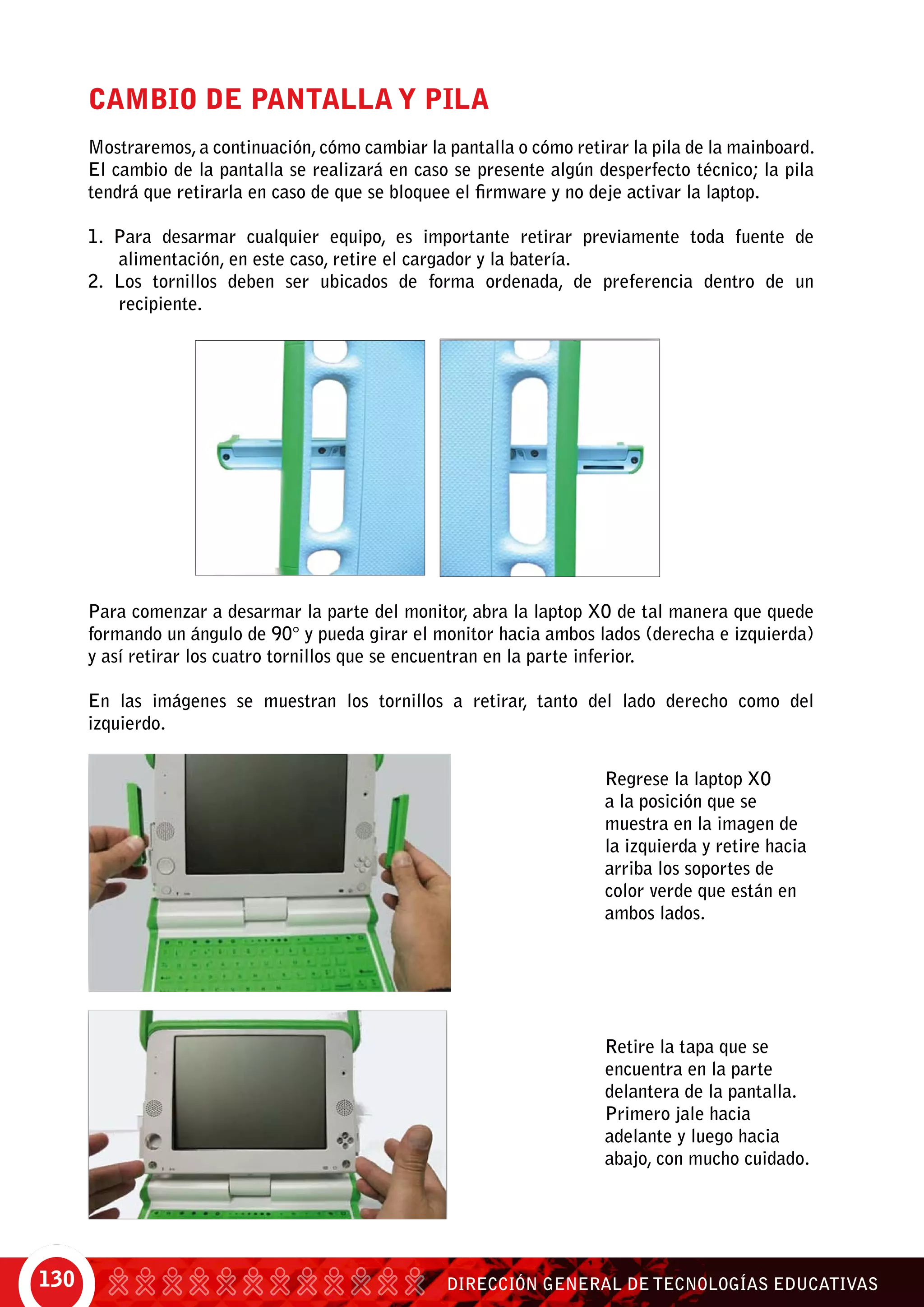 DIRECCIÓN GENERAL DE TECNOLOGÍAS EDUCATIVAS130
Cambio de pantalla y pila
Mostraremos, a continuación, cómo cambiar la pantalla o cómo retirar la pila de la mainboard.
El cambio de la pantalla se realizará en caso se presente algún desperfecto técnico; la pila
tendrá que retirarla en caso de que se bloquee el firmware y no deje activar la laptop.
1. Para desarmar cualquier equipo, es importante retirar previamente toda fuente de
alimentación, en este caso, retire el cargador y la batería.
2. Los tornillos deben ser ubicados de forma ordenada, de preferencia dentro de un
recipiente.
Para comenzar a desarmar la parte del monitor, abra la laptop XO de tal manera que quede
formando un ángulo de 90° y pueda girar el monitor hacia ambos lados (derecha e izquierda)
y así retirar los cuatro tornillos que se encuentran en la parte inferior.
En las imágenes se muestran los tornillos a retirar, tanto del lado derecho como del
izquierdo.
Regrese la laptop XO
a la posición que se
muestra en la imagen de
la izquierda y retire hacia
arriba los soportes de
color verde que están en
ambos lados.
Retire la tapa que se
encuentra en la parte
delantera de la pantalla.
Primero jale hacia
adelante y luego hacia
abajo, con mucho cuidado.
 