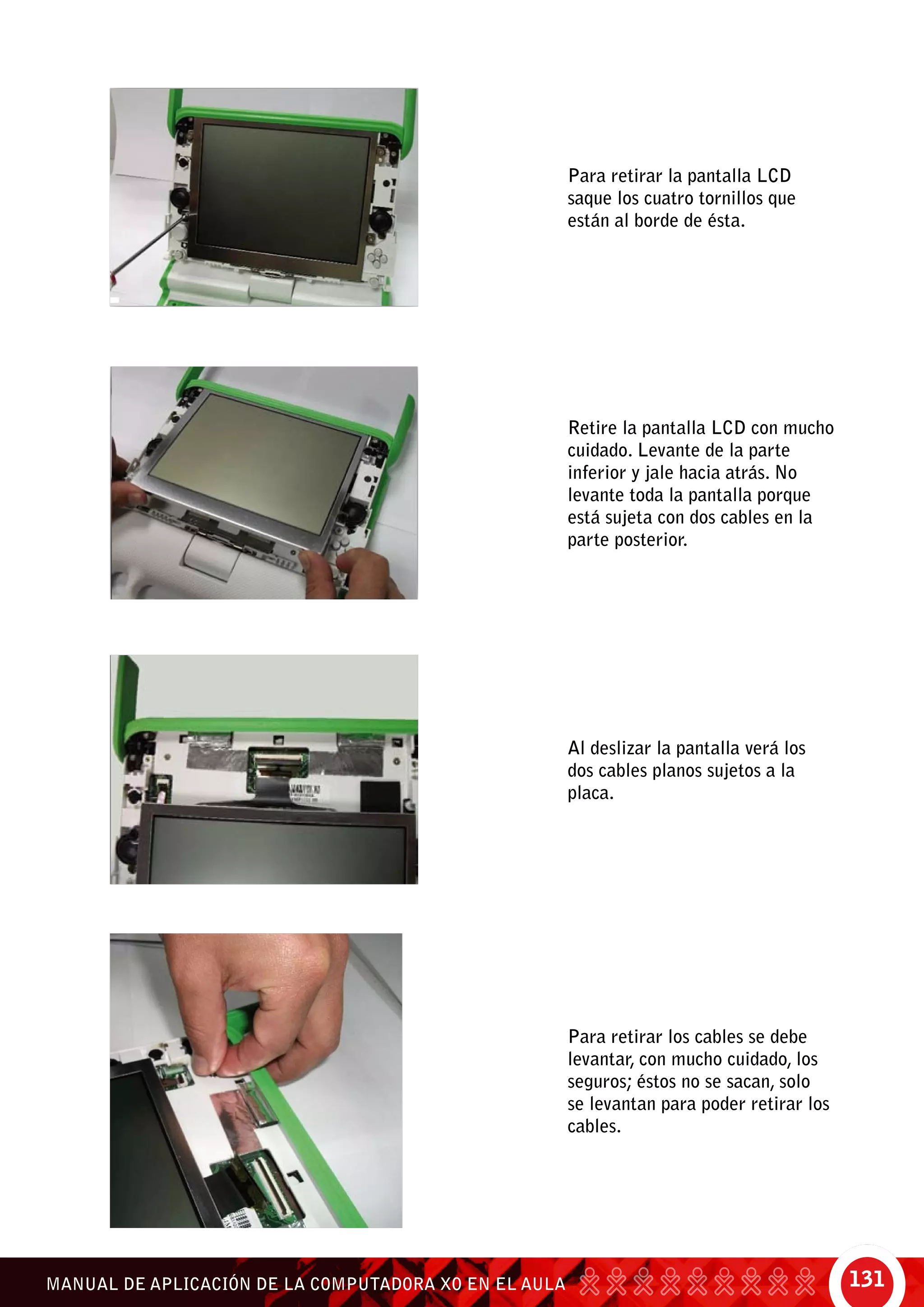 131MANUAL DE APLICACIÓN DE LA COMPUTADORA XO EN EL AULA
Para retirar la pantalla LCD
saque los cuatro tornillos que
están al borde de ésta.
Retire la pantalla LCD con mucho
cuidado. Levante de la parte
inferior y jale hacia atrás. No
levante toda la pantalla porque
está sujeta con dos cables en la
parte posterior.
Al deslizar la pantalla verá los
dos cables planos sujetos a la
placa.
Para retirar los cables se debe
levantar, con mucho cuidado, los
seguros; éstos no se sacan, solo
se levantan para poder retirar los
cables.
 