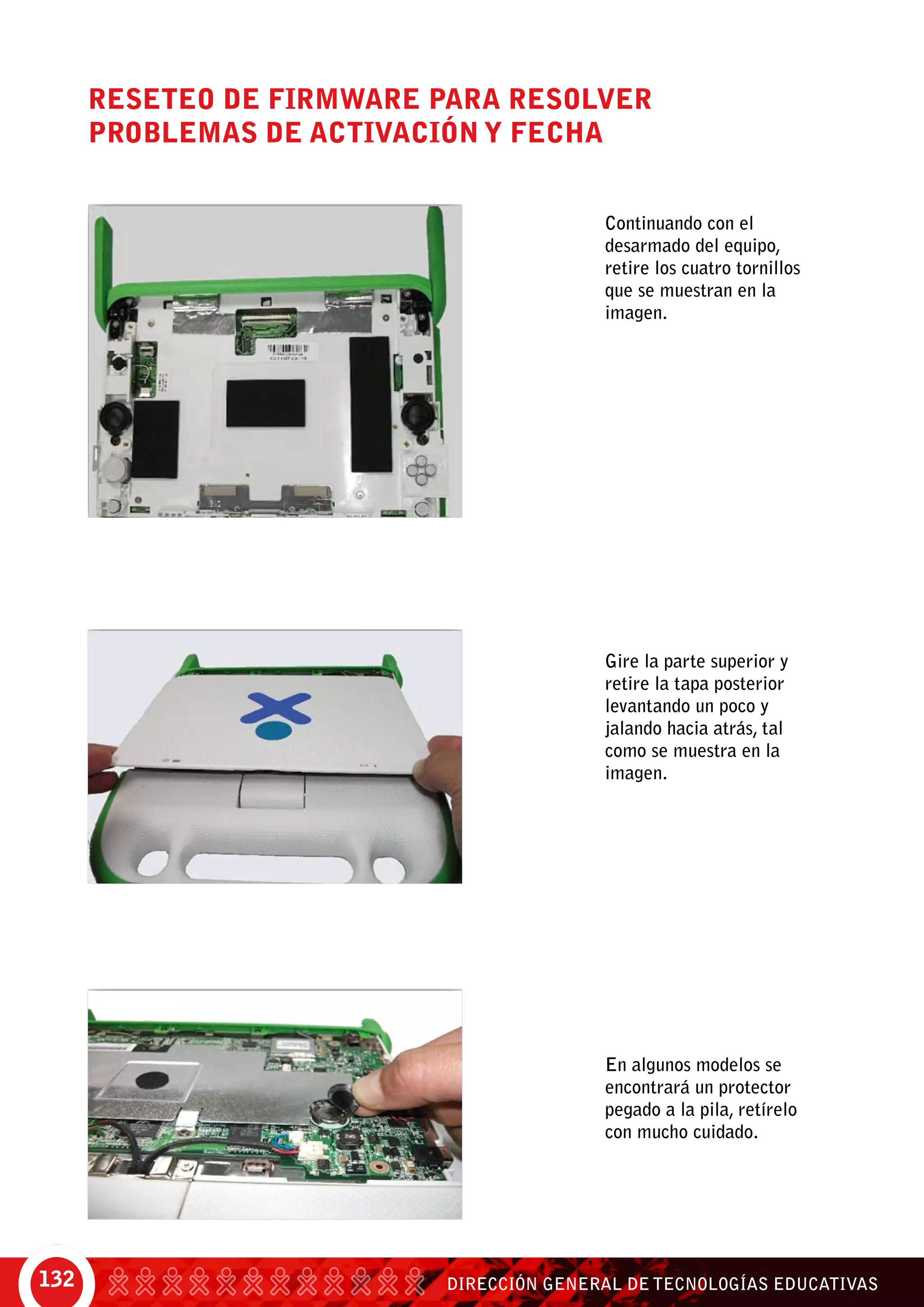 DIRECCIÓN GENERAL DE TECNOLOGÍAS EDUCATIVAS132
Reseteo de firmware para resolver
problemas de activación y fecha
Continuando con el
desarmado del equipo,
retire los cuatro tornillos
que se muestran en la
imagen.
Gire la parte superior y
retire la tapa posterior
levantando un poco y
jalando hacia atrás, tal
como se muestra en la
imagen.
En algunos modelos se
encontrará un protector
pegado a la pila, retírelo
con mucho cuidado.
 